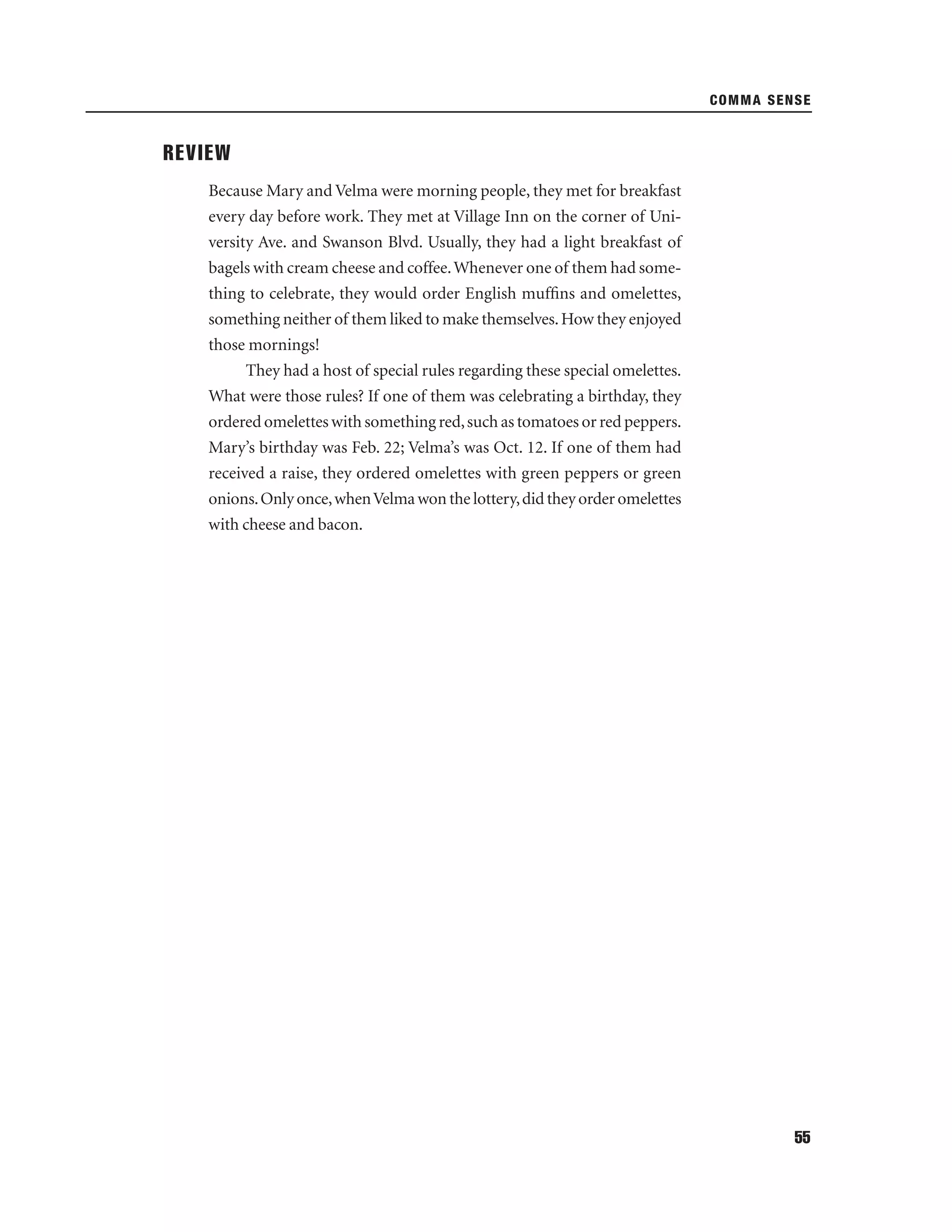 COMMA SENSE

REVIEW
Because Mary and Velma were morning people, they met for breakfast
every day before work. They met at Village Inn on the corner of University Ave. and Swanson Blvd. Usually, they had a light breakfast of
bagels with cream cheese and coffee. Whenever one of them had something to celebrate, they would order English mufﬁns and omelettes,
something neither of them liked to make themselves. How they enjoyed
those mornings!
They had a host of special rules regarding these special omelettes.
What were those rules? If one of them was celebrating a birthday, they
ordered omelettes with something red, such as tomatoes or red peppers.
Mary’s birthday was Feb. 22; Velma’s was Oct. 12. If one of them had
received a raise, they ordered omelettes with green peppers or green
onions. Only once, when Velma won the lottery, did they order omelettes
with cheese and bacon.

55

 