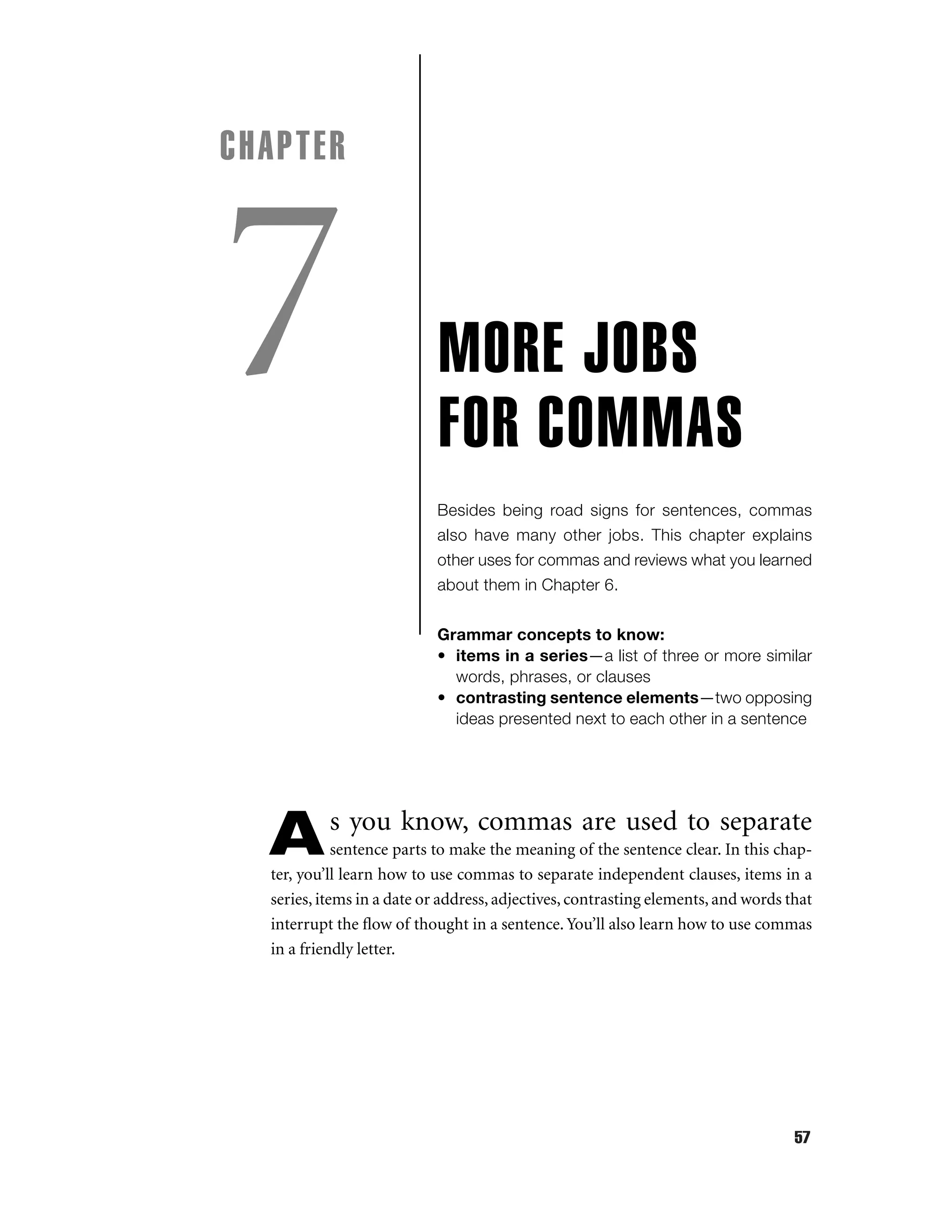 CHAPTER

7

MORE JOBS
FOR COMMAS
Besides being road signs for sentences, commas
also have many other jobs. This chapter explains
other uses for commas and reviews what you learned
about them in Chapter 6.
Grammar concepts to know:
• items in a series—a list of three or more similar
words, phrases, or clauses
• contrasting sentence elements—two opposing
ideas presented next to each other in a sentence

A

s you know, commas are used to separate

sentence parts to make the meaning of the sentence clear. In this chapter, you’ll learn how to use commas to separate independent clauses, items in a
series, items in a date or address, adjectives, contrasting elements, and words that
interrupt the ﬂow of thought in a sentence. You’ll also learn how to use commas
in a friendly letter.

57

 