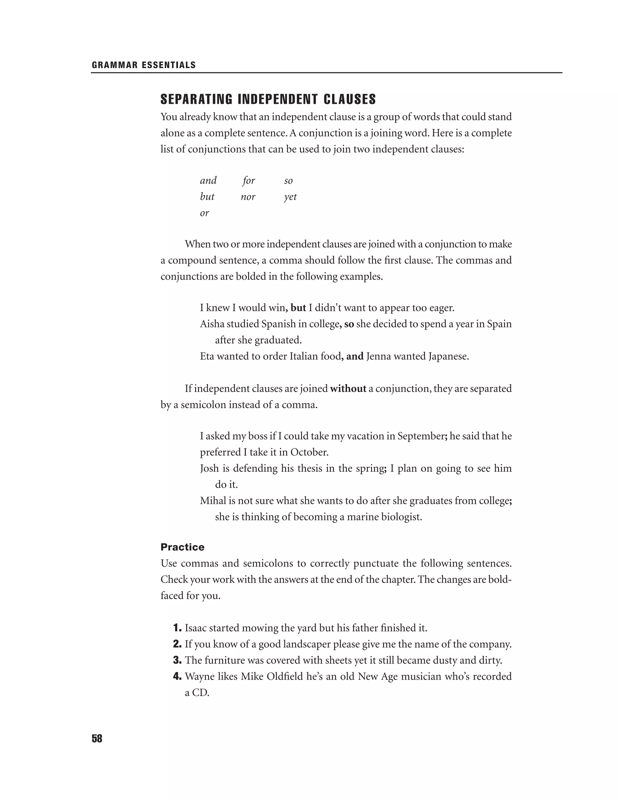 GRAMMAR ESSENTIALS

SEPARATING INDEPENDENT CLAUSES
You already know that an independent clause is a group of words that could stand
alone as a complete sentence. A conjunction is a joining word. Here is a complete
list of conjunctions that can be used to join two independent clauses:
and
but
or

for
nor

so
yet

When two or more independent clauses are joined with a conjunction to make
a compound sentence, a comma should follow the ﬁrst clause. The commas and
conjunctions are bolded in the following examples.
I knew I would win, but I didn't want to appear too eager.
Aisha studied Spanish in college, so she decided to spend a year in Spain
after she graduated.
Eta wanted to order Italian food, and Jenna wanted Japanese.
If independent clauses are joined without a conjunction, they are separated
by a semicolon instead of a comma.
I asked my boss if I could take my vacation in September; he said that he
preferred I take it in October.
Josh is defending his thesis in the spring; I plan on going to see him
do it.
Mihal is not sure what she wants to do after she graduates from college;
she is thinking of becoming a marine biologist.
Practice

Use commas and semicolons to correctly punctuate the following sentences.
Check your work with the answers at the end of the chapter. The changes are boldfaced for you.
1. Isaac started mowing the yard but his father ﬁnished it.
2. If you know of a good landscaper please give me the name of the company.
3. The furniture was covered with sheets yet it still became dusty and dirty.
4. Wayne likes Mike Oldﬁeld he’s an old New Age musician who’s recorded
a CD.

58

 