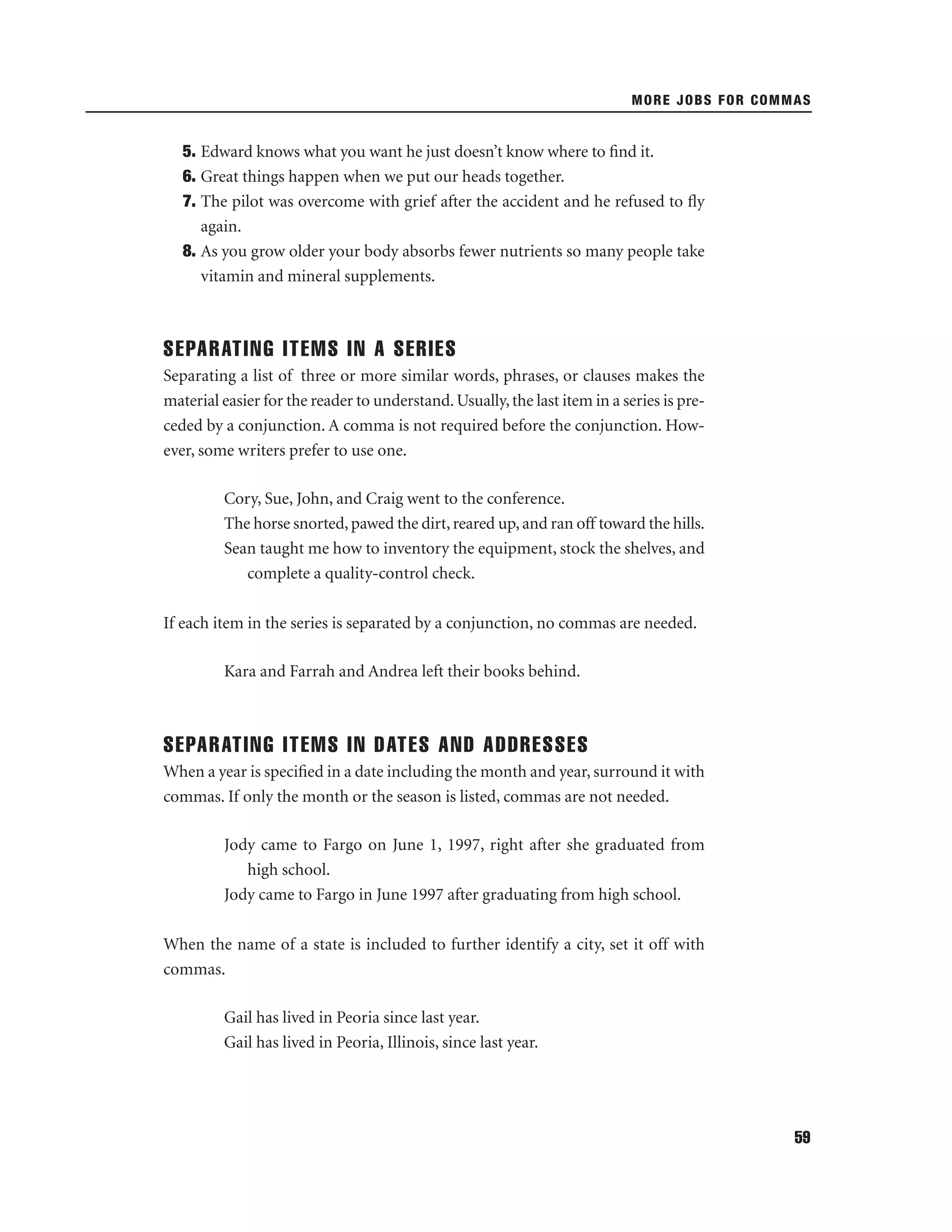 MORE JOBS FOR COMMAS

5. Edward knows what you want he just doesn’t know where to ﬁnd it.
6. Great things happen when we put our heads together.
7. The pilot was overcome with grief after the accident and he refused to ﬂy
again.
8. As you grow older your body absorbs fewer nutrients so many people take
vitamin and mineral supplements.

SEPARATING ITEMS IN A SERIES
Separating a list of three or more similar words, phrases, or clauses makes the
material easier for the reader to understand. Usually, the last item in a series is preceded by a conjunction. A comma is not required before the conjunction. However, some writers prefer to use one.
Cory, Sue, John, and Craig went to the conference.
The horse snorted, pawed the dirt, reared up, and ran off toward the hills.
Sean taught me how to inventory the equipment, stock the shelves, and
complete a quality-control check.
If each item in the series is separated by a conjunction, no commas are needed.
Kara and Farrah and Andrea left their books behind.

SEPARATING ITEMS IN DATES AND ADDRESSES
When a year is speciﬁed in a date including the month and year, surround it with
commas. If only the month or the season is listed, commas are not needed.
Jody came to Fargo on June 1, 1997, right after she graduated from
high school.
Jody came to Fargo in June 1997 after graduating from high school.
When the name of a state is included to further identify a city, set it off with
commas.
Gail has lived in Peoria since last year.
Gail has lived in Peoria, Illinois, since last year.

59

 