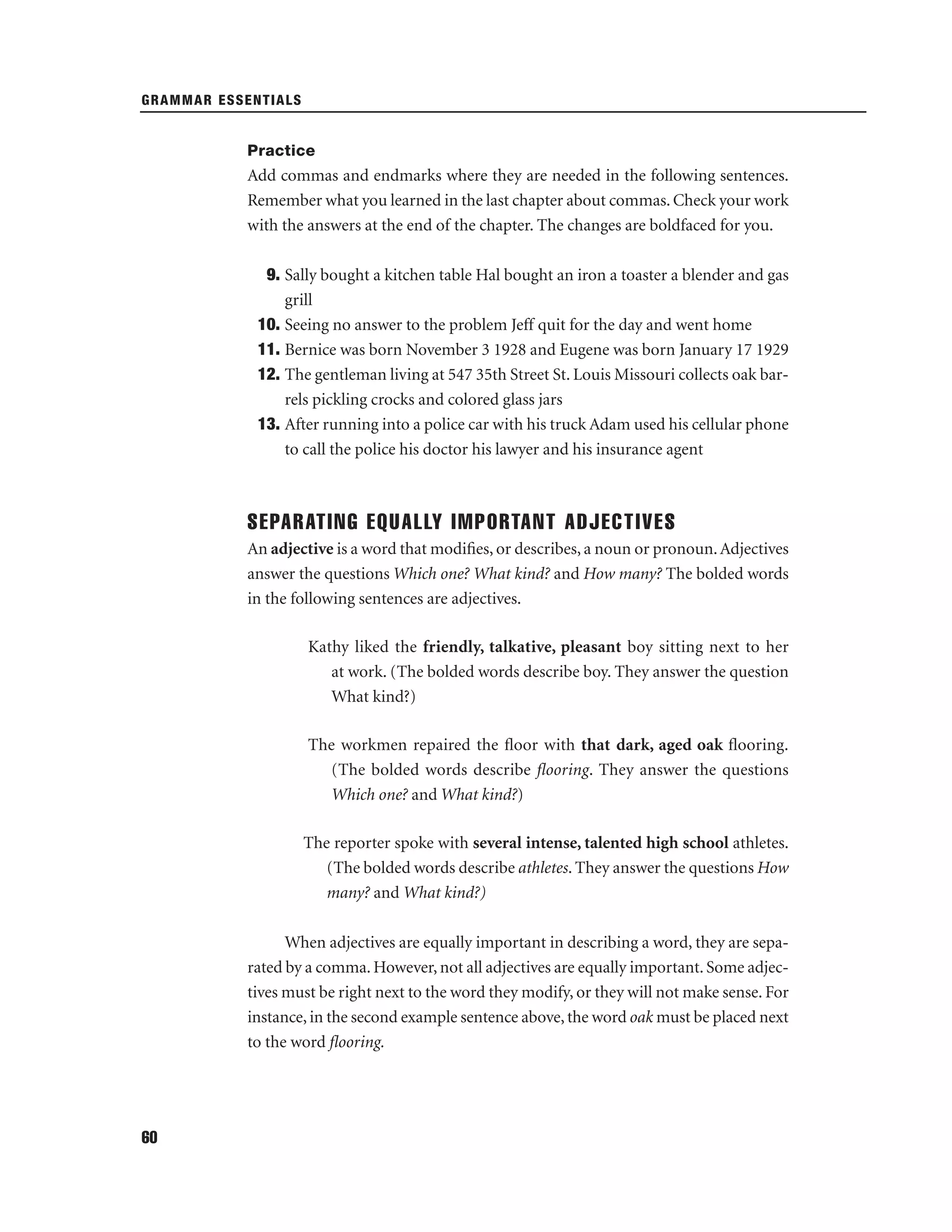 GRAMMAR ESSENTIALS

Practice

Add commas and endmarks where they are needed in the following sentences.
Remember what you learned in the last chapter about commas. Check your work
with the answers at the end of the chapter. The changes are boldfaced for you.
9. Sally bought a kitchen table Hal bought an iron a toaster a blender and gas
grill
10. Seeing no answer to the problem Jeff quit for the day and went home
11. Bernice was born November 3 1928 and Eugene was born January 17 1929
12. The gentleman living at 547 35th Street St. Louis Missouri collects oak barrels pickling crocks and colored glass jars
13. After running into a police car with his truck Adam used his cellular phone
to call the police his doctor his lawyer and his insurance agent

SEPARATING EQUALLY IMPORTANT ADJECTIVES
An adjective is a word that modiﬁes, or describes, a noun or pronoun. Adjectives
answer the questions Which one? What kind? and How many? The bolded words
in the following sentences are adjectives.
Kathy liked the friendly, talkative, pleasant boy sitting next to her
at work. (The bolded words describe boy. They answer the question
What kind?)
The workmen repaired the ﬂoor with that dark, aged oak ﬂooring.
(The bolded words describe ﬂooring. They answer the questions
Which one? and What kind?)
The reporter spoke with several intense, talented high school athletes.
(The bolded words describe athletes. They answer the questions How
many? and What kind?)
When adjectives are equally important in describing a word, they are separated by a comma. However, not all adjectives are equally important. Some adjectives must be right next to the word they modify, or they will not make sense. For
instance, in the second example sentence above, the word oak must be placed next
to the word ﬂooring.

60

 