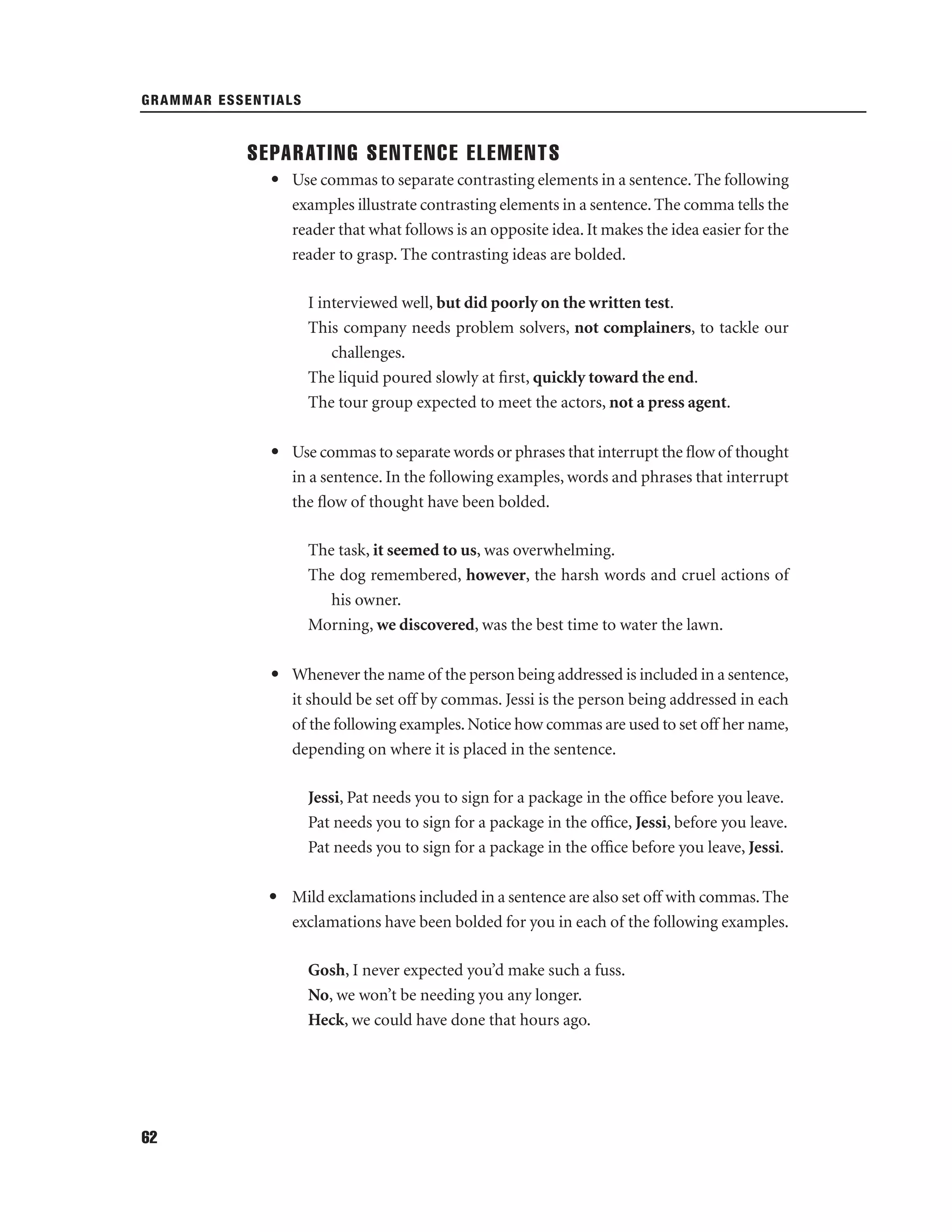 GRAMMAR ESSENTIALS

SEPARATING SENTENCE ELEMENTS
• Use commas to separate contrasting elements in a sentence. The following
examples illustrate contrasting elements in a sentence. The comma tells the
reader that what follows is an opposite idea. It makes the idea easier for the
reader to grasp. The contrasting ideas are bolded.
I interviewed well, but did poorly on the written test.
This company needs problem solvers, not complainers, to tackle our
challenges.
The liquid poured slowly at ﬁrst, quickly toward the end.
The tour group expected to meet the actors, not a press agent.
• Use commas to separate words or phrases that interrupt the ﬂow of thought
in a sentence. In the following examples, words and phrases that interrupt
the ﬂow of thought have been bolded.
The task, it seemed to us, was overwhelming.
The dog remembered, however, the harsh words and cruel actions of
his owner.
Morning, we discovered, was the best time to water the lawn.
• Whenever the name of the person being addressed is included in a sentence,
it should be set off by commas. Jessi is the person being addressed in each
of the following examples. Notice how commas are used to set off her name,
depending on where it is placed in the sentence.
Jessi, Pat needs you to sign for a package in the ofﬁce before you leave.
Pat needs you to sign for a package in the ofﬁce, Jessi, before you leave.
Pat needs you to sign for a package in the ofﬁce before you leave, Jessi.
• Mild exclamations included in a sentence are also set off with commas. The
exclamations have been bolded for you in each of the following examples.
Gosh, I never expected you’d make such a fuss.
No, we won’t be needing you any longer.
Heck, we could have done that hours ago.

62

 