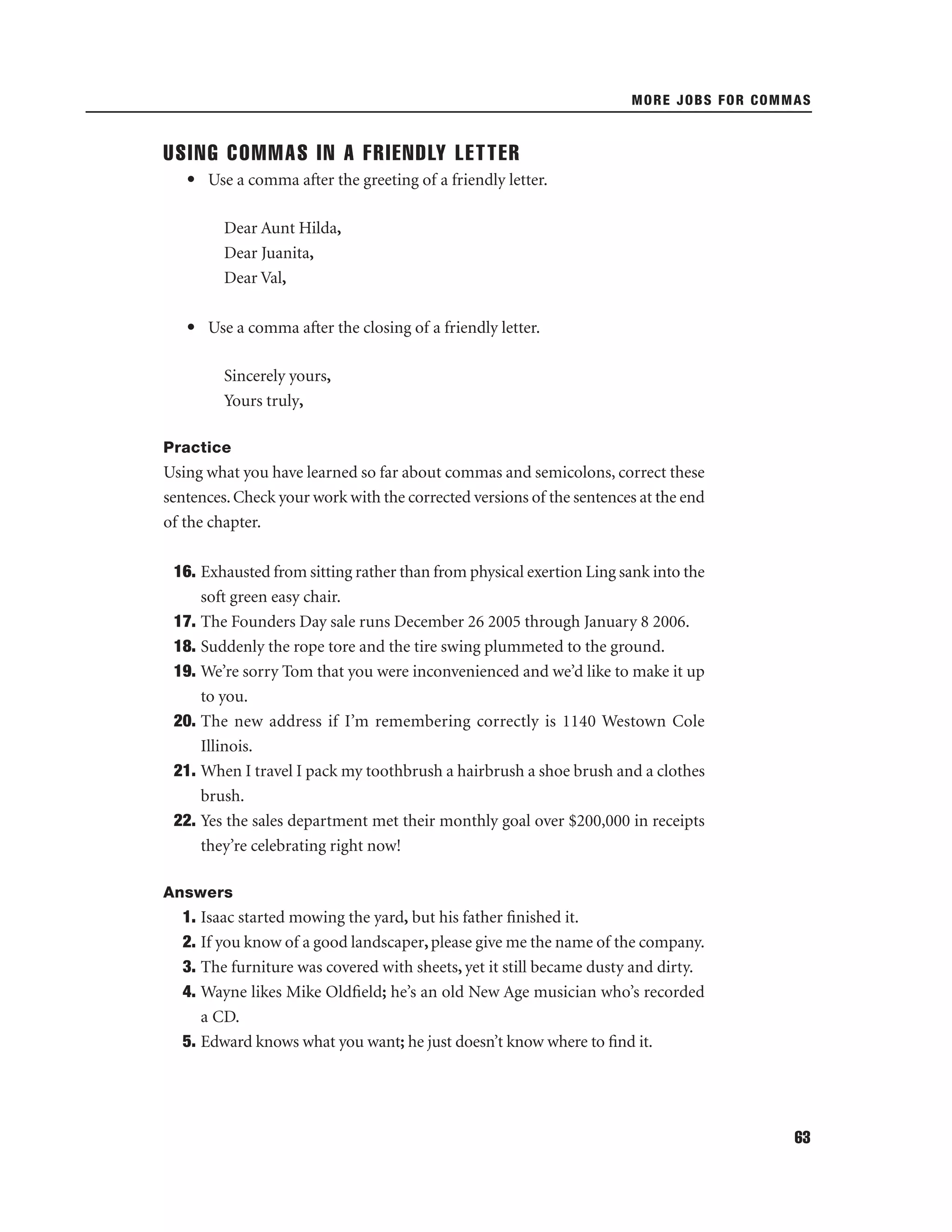 MORE JOBS FOR COMMAS

USING COMMAS IN A FRIENDLY LETTER
• Use a comma after the greeting of a friendly letter.
Dear Aunt Hilda,
Dear Juanita,
Dear Val,
• Use a comma after the closing of a friendly letter.
Sincerely yours,
Yours truly,
Practice

Using what you have learned so far about commas and semicolons, correct these
sentences. Check your work with the corrected versions of the sentences at the end
of the chapter.
16. Exhausted from sitting rather than from physical exertion Ling sank into the
soft green easy chair.
17. The Founders Day sale runs December 26 2005 through January 8 2006.
18. Suddenly the rope tore and the tire swing plummeted to the ground.
19. We’re sorry Tom that you were inconvenienced and we’d like to make it up
to you.
20. The new address if I’m remembering correctly is 1140 Westown Cole
Illinois.
21. When I travel I pack my toothbrush a hairbrush a shoe brush and a clothes
brush.
22. Yes the sales department met their monthly goal over $200,000 in receipts
they’re celebrating right now!
Answers

1. Isaac started mowing the yard, but his father ﬁnished it.
2. If you know of a good landscaper, please give me the name of the company.
3. The furniture was covered with sheets, yet it still became dusty and dirty.
4. Wayne likes Mike Oldﬁeld; he’s an old New Age musician who’s recorded
a CD.
5. Edward knows what you want; he just doesn’t know where to ﬁnd it.

63

 