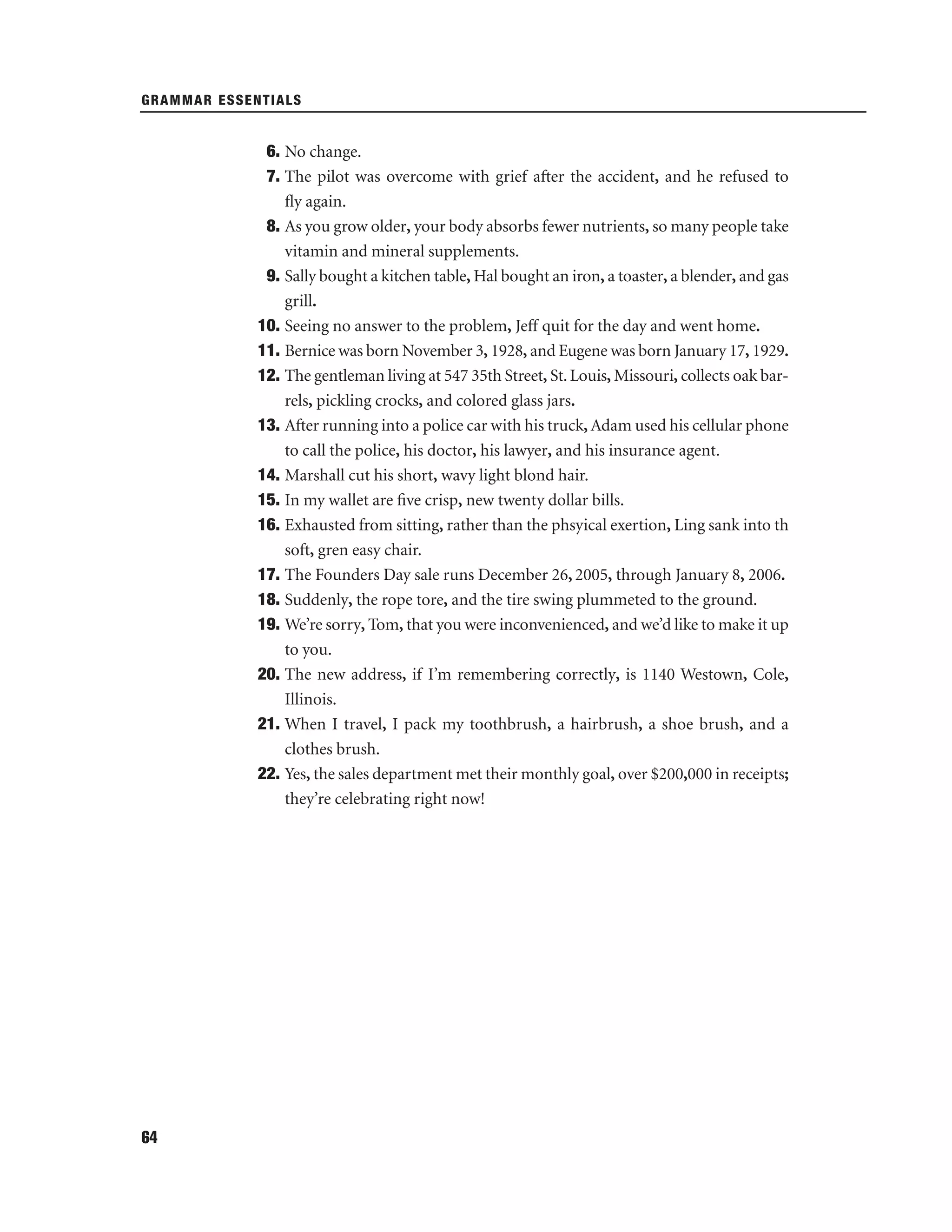 GRAMMAR ESSENTIALS

6. No change.
7. The pilot was overcome with grief after the accident, and he refused to
ﬂy again.
8. As you grow older, your body absorbs fewer nutrients, so many people take
vitamin and mineral supplements.
9. Sally bought a kitchen table, Hal bought an iron, a toaster, a blender, and gas
grill.
10. Seeing no answer to the problem, Jeff quit for the day and went home.
11. Bernice was born November 3, 1928, and Eugene was born January 17, 1929.
12. The gentleman living at 547 35th Street, St. Louis, Missouri, collects oak barrels, pickling crocks, and colored glass jars.
13. After running into a police car with his truck, Adam used his cellular phone
to call the police, his doctor, his lawyer, and his insurance agent.
14. Marshall cut his short, wavy light blond hair.
15. In my wallet are ﬁve crisp, new twenty dollar bills.
16. Exhausted from sitting, rather than the phsyical exertion, Ling sank into th
soft, gren easy chair.
17. The Founders Day sale runs December 26, 2005, through January 8, 2006.
18. Suddenly, the rope tore, and the tire swing plummeted to the ground.
19. We’re sorry, Tom, that you were inconvenienced, and we’d like to make it up
to you.
20. The new address, if I’m remembering correctly, is 1140 Westown, Cole,
Illinois.
21. When I travel, I pack my toothbrush, a hairbrush, a shoe brush, and a
clothes brush.
22. Yes, the sales department met their monthly goal, over $200,000 in receipts;
they’re celebrating right now!

64

 