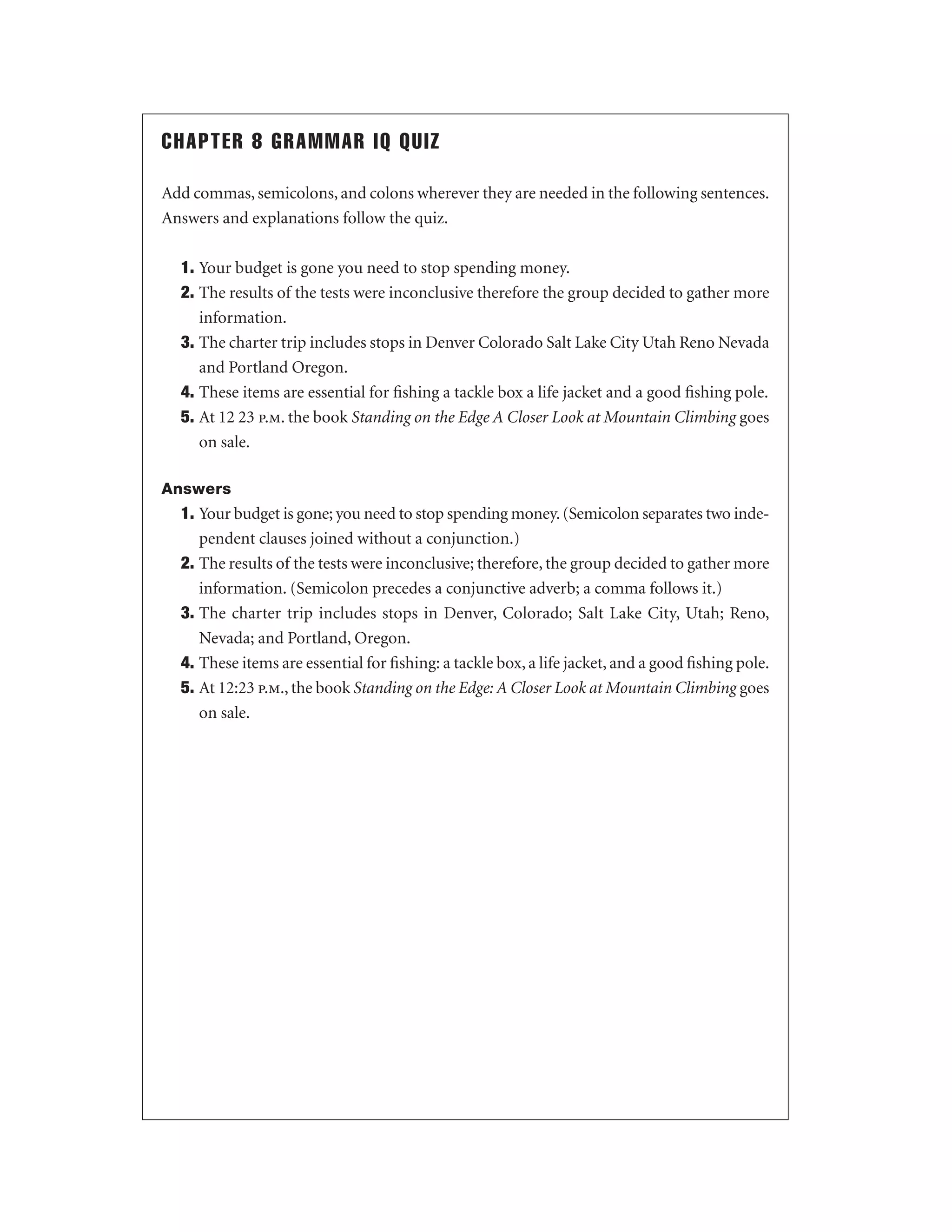 CHAPTER 8 GRAMMAR IQ QUIZ
Add commas, semicolons, and colons wherever they are needed in the following sentences.
Answers and explanations follow the quiz.
1. Your budget is gone you need to stop spending money.
2. The results of the tests were inconclusive therefore the group decided to gather more
information.
3. The charter trip includes stops in Denver Colorado Salt Lake City Utah Reno Nevada
and Portland Oregon.
4. These items are essential for ﬁshing a tackle box a life jacket and a good ﬁshing pole.
5. At 12 23 p.m. the book Standing on the Edge A Closer Look at Mountain Climbing goes
on sale.
Answers

1. Your budget is gone; you need to stop spending money. (Semicolon separates two independent clauses joined without a conjunction.)
2. The results of the tests were inconclusive; therefore, the group decided to gather more
information. (Semicolon precedes a conjunctive adverb; a comma follows it.)
3. The charter trip includes stops in Denver, Colorado; Salt Lake City, Utah; Reno,
Nevada; and Portland, Oregon.
4. These items are essential for ﬁshing: a tackle box, a life jacket, and a good ﬁshing pole.
5. At 12:23 p.m., the book Standing on the Edge: A Closer Look at Mountain Climbing goes
on sale.

 