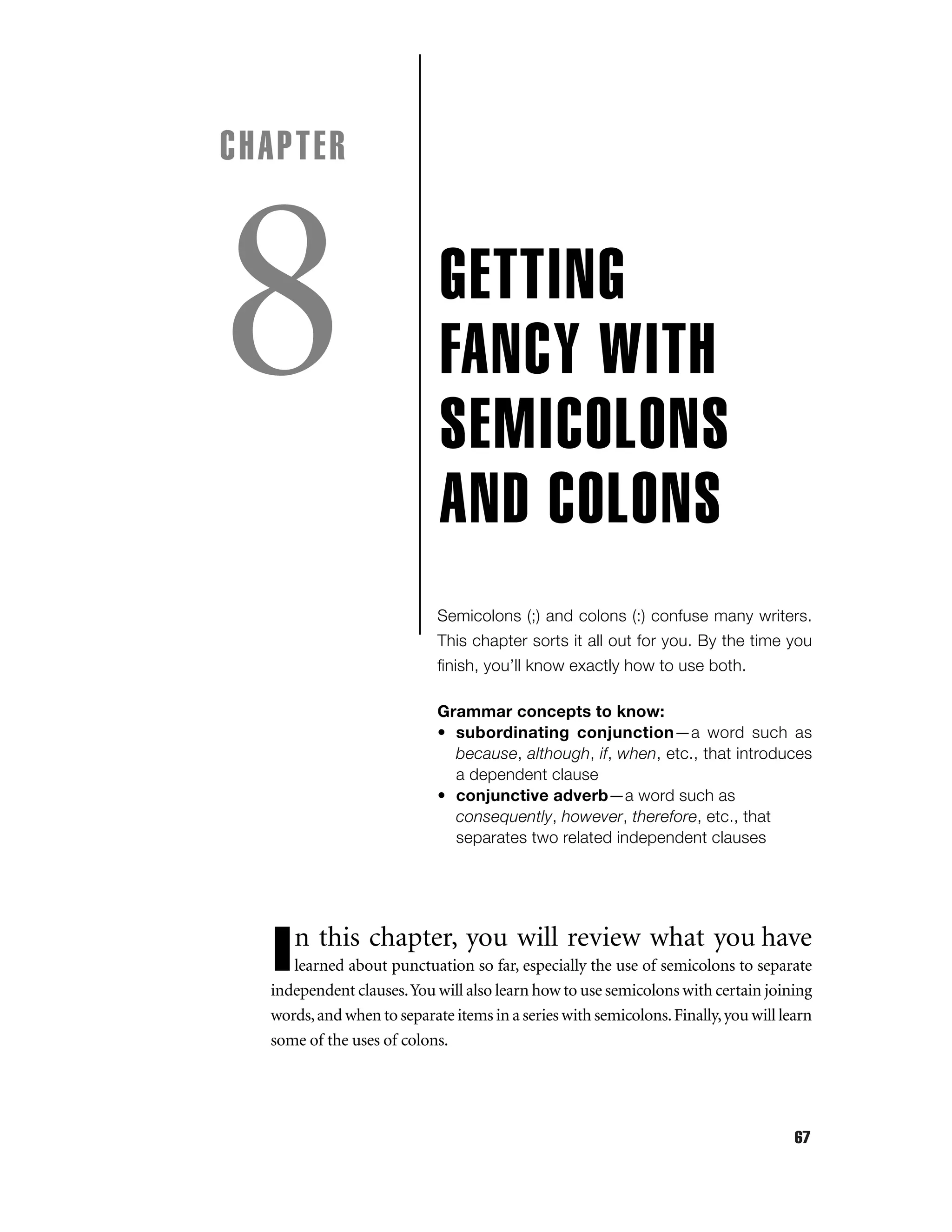 CHAPTER

8

GETTING
FANCY WITH
SEMICOLONS
AND COLONS
Semicolons (;) and colons (:) confuse many writers.
This chapter sorts it all out for you. By the time you
ﬁnish, you’ll know exactly how to use both.
Grammar concepts to know:
• subordinating conjunction—a word such as
because, although, if, when, etc., that introduces
a dependent clause
• conjunctive adverb—a word such as
consequently, however, therefore, etc., that
separates two related independent clauses

n this chapter, you will review what you have

I

learned about punctuation so far, especially the use of semicolons to separate
independent clauses.You will also learn how to use semicolons with certain joining
words, and when to separate items in a series with semicolons. Finally, you will learn
some of the uses of colons.

67

 