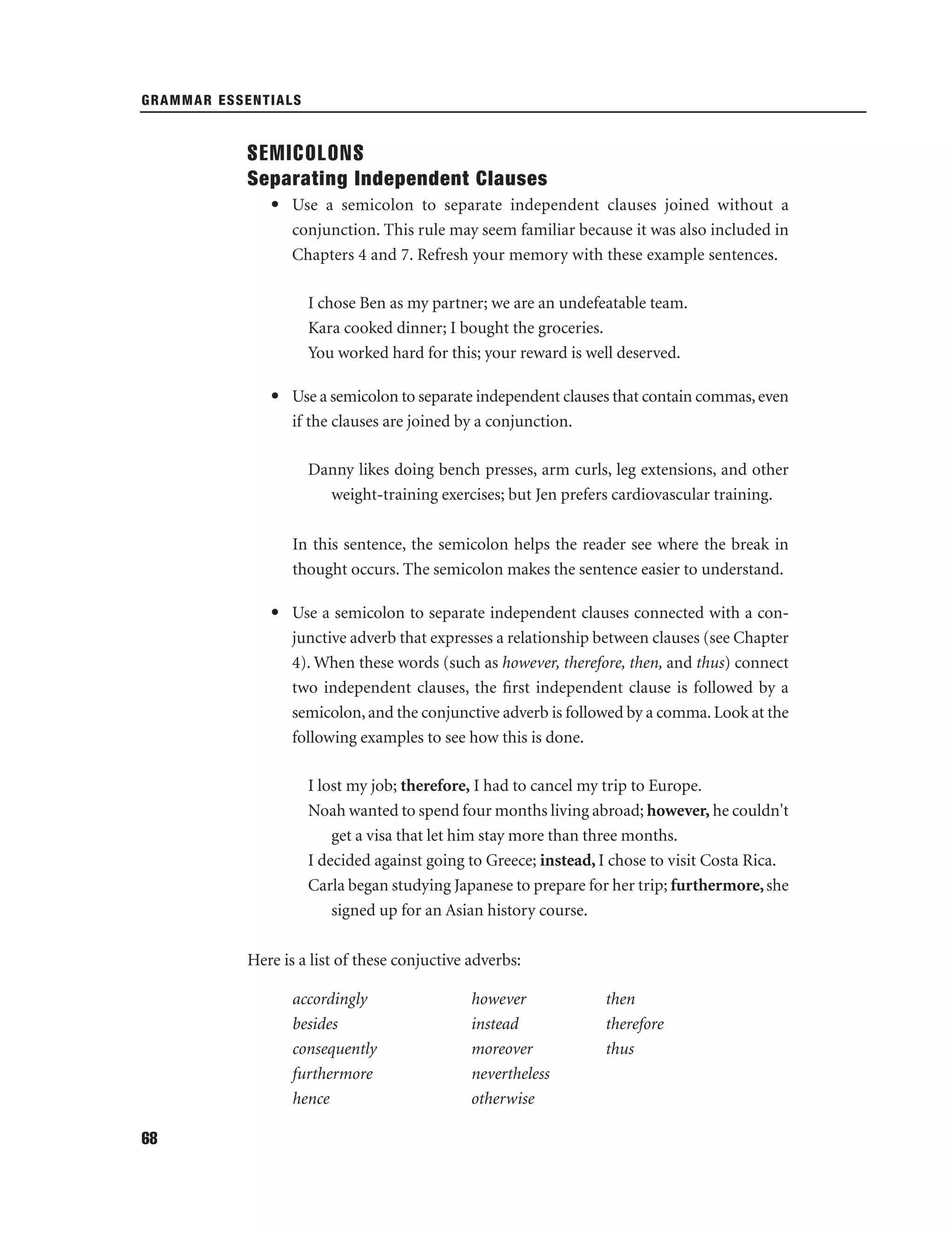 GRAMMAR ESSENTIALS

SEMICOLONS
Separating Independent Clauses
• Use a semicolon to separate independent clauses joined without a
conjunction. This rule may seem familiar because it was also included in
Chapters 4 and 7. Refresh your memory with these example sentences.
I chose Ben as my partner; we are an undefeatable team.
Kara cooked dinner; I bought the groceries.
You worked hard for this; your reward is well deserved.
• Use a semicolon to separate independent clauses that contain commas, even
if the clauses are joined by a conjunction.
Danny likes doing bench presses, arm curls, leg extensions, and other
weight-training exercises; but Jen prefers cardiovascular training.
In this sentence, the semicolon helps the reader see where the break in
thought occurs. The semicolon makes the sentence easier to understand.
• Use a semicolon to separate independent clauses connected with a conjunctive adverb that expresses a relationship between clauses (see Chapter
4). When these words (such as however, therefore, then, and thus) connect
two independent clauses, the ﬁrst independent clause is followed by a
semicolon, and the conjunctive adverb is followed by a comma. Look at the
following examples to see how this is done.
I lost my job; therefore, I had to cancel my trip to Europe.
Noah wanted to spend four months living abroad; however, he couldn't
get a visa that let him stay more than three months.
I decided against going to Greece; instead, I chose to visit Costa Rica.
Carla began studying Japanese to prepare for her trip; furthermore, she
signed up for an Asian history course.
Here is a list of these conjuctive adverbs:
accordingly
besides
consequently
furthermore
hence
68

however
instead
moreover
nevertheless
otherwise

then
therefore
thus

 