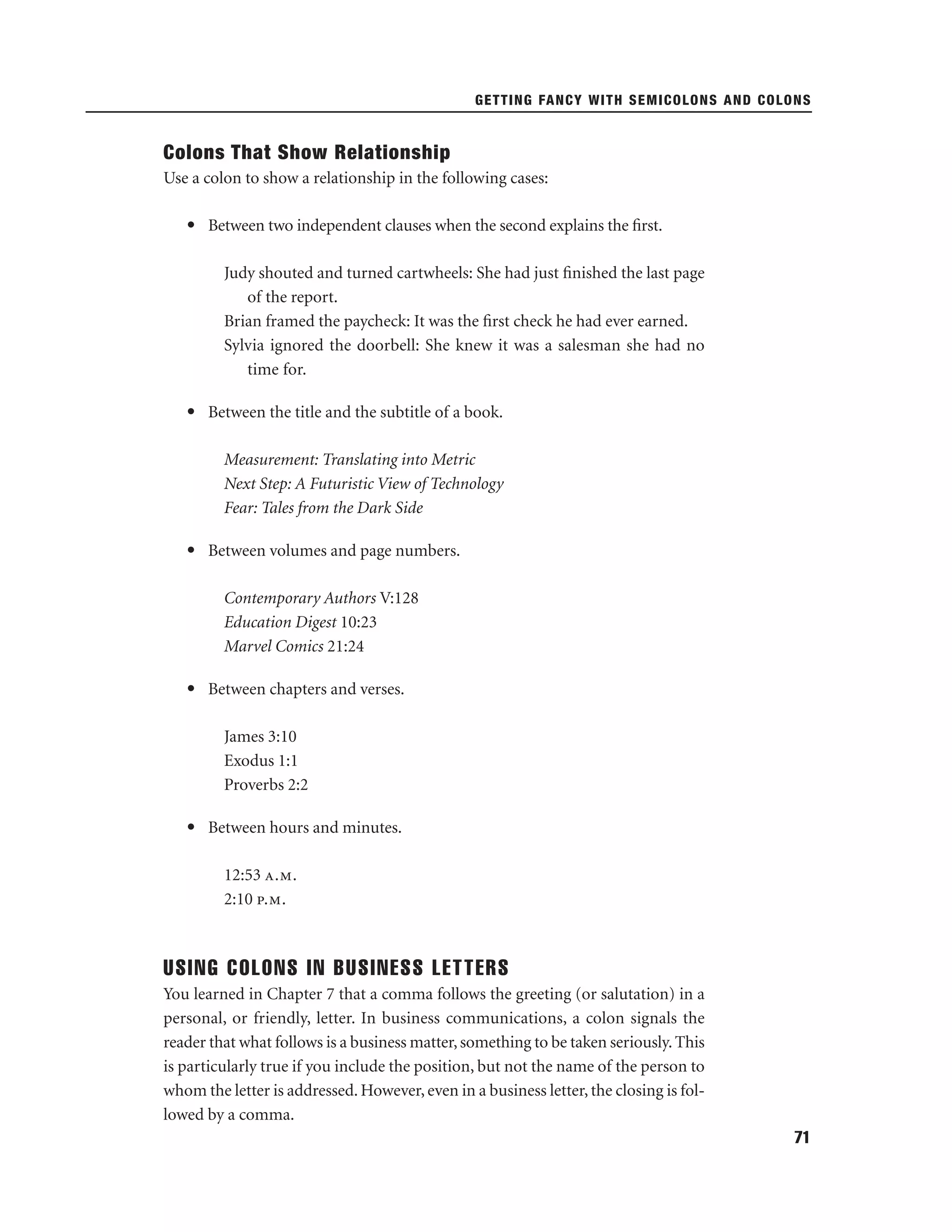 GETTING FANCY WITH SEMICOLONS AND COLONS

Colons That Show Relationship
Use a colon to show a relationship in the following cases:
• Between two independent clauses when the second explains the ﬁrst.
Judy shouted and turned cartwheels: She had just ﬁnished the last page
of the report.
Brian framed the paycheck: It was the ﬁrst check he had ever earned.
Sylvia ignored the doorbell: She knew it was a salesman she had no
time for.
• Between the title and the subtitle of a book.
Measurement: Translating into Metric
Next Step: A Futuristic View of Technology
Fear: Tales from the Dark Side
• Between volumes and page numbers.
Contemporary Authors V:128
Education Digest 10:23
Marvel Comics 21:24
• Between chapters and verses.
James 3:10
Exodus 1:1
Proverbs 2:2
• Between hours and minutes.
12:53 a.m.
2:10 p.m.

USING COLONS IN BUSINESS LETTERS
You learned in Chapter 7 that a comma follows the greeting (or salutation) in a
personal, or friendly, letter. In business communications, a colon signals the
reader that what follows is a business matter, something to be taken seriously. This
is particularly true if you include the position, but not the name of the person to
whom the letter is addressed. However, even in a business letter, the closing is followed by a comma.
71

 
