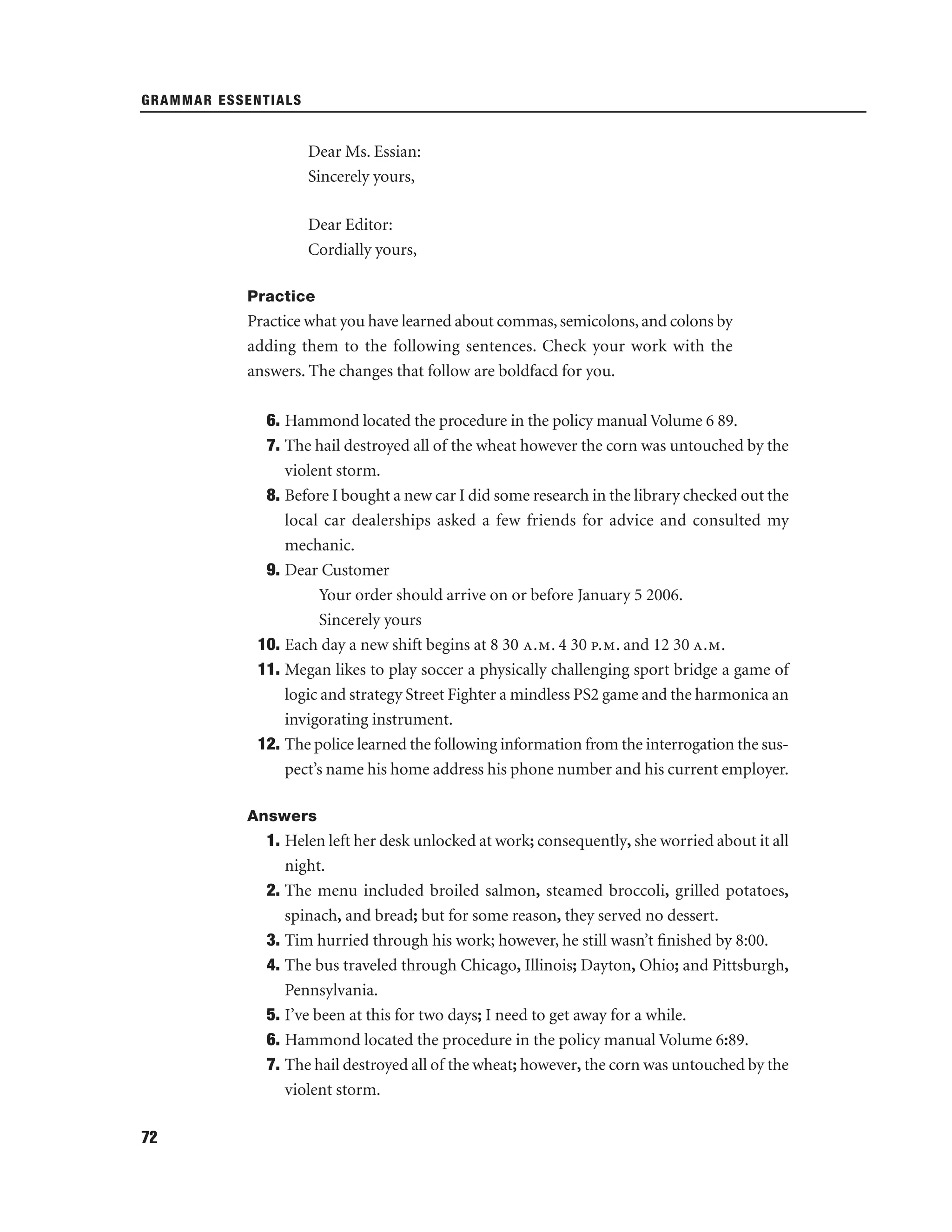 GRAMMAR ESSENTIALS

Dear Ms. Essian:
Sincerely yours,
Dear Editor:
Cordially yours,
Practice

Practice what you have learned about commas, semicolons, and colons by
adding them to the following sentences. Check your work with the
answers. The changes that follow are boldfacd for you.
6. Hammond located the procedure in the policy manual Volume 6 89.
7. The hail destroyed all of the wheat however the corn was untouched by the
violent storm.
8. Before I bought a new car I did some research in the library checked out the
local car dealerships asked a few friends for advice and consulted my
mechanic.
9. Dear Customer
Your order should arrive on or before January 5 2006.
Sincerely yours
10. Each day a new shift begins at 8 30 a.m. 4 30 p.m. and 12 30 a.m.
11. Megan likes to play soccer a physically challenging sport bridge a game of
logic and strategy Street Fighter a mindless PS2 game and the harmonica an
invigorating instrument.
12. The police learned the following information from the interrogation the suspect’s name his home address his phone number and his current employer.
Answers

1. Helen left her desk unlocked at work; consequently, she worried about it all
night.
2. The menu included broiled salmon, steamed broccoli, grilled potatoes,
spinach, and bread; but for some reason, they served no dessert.
3. Tim hurried through his work; however, he still wasn’t ﬁnished by 8:00.
4. The bus traveled through Chicago, Illinois; Dayton, Ohio; and Pittsburgh,
Pennsylvania.
5. I’ve been at this for two days; I need to get away for a while.
6. Hammond located the procedure in the policy manual Volume 6:89.
7. The hail destroyed all of the wheat; however, the corn was untouched by the
violent storm.
72

 
