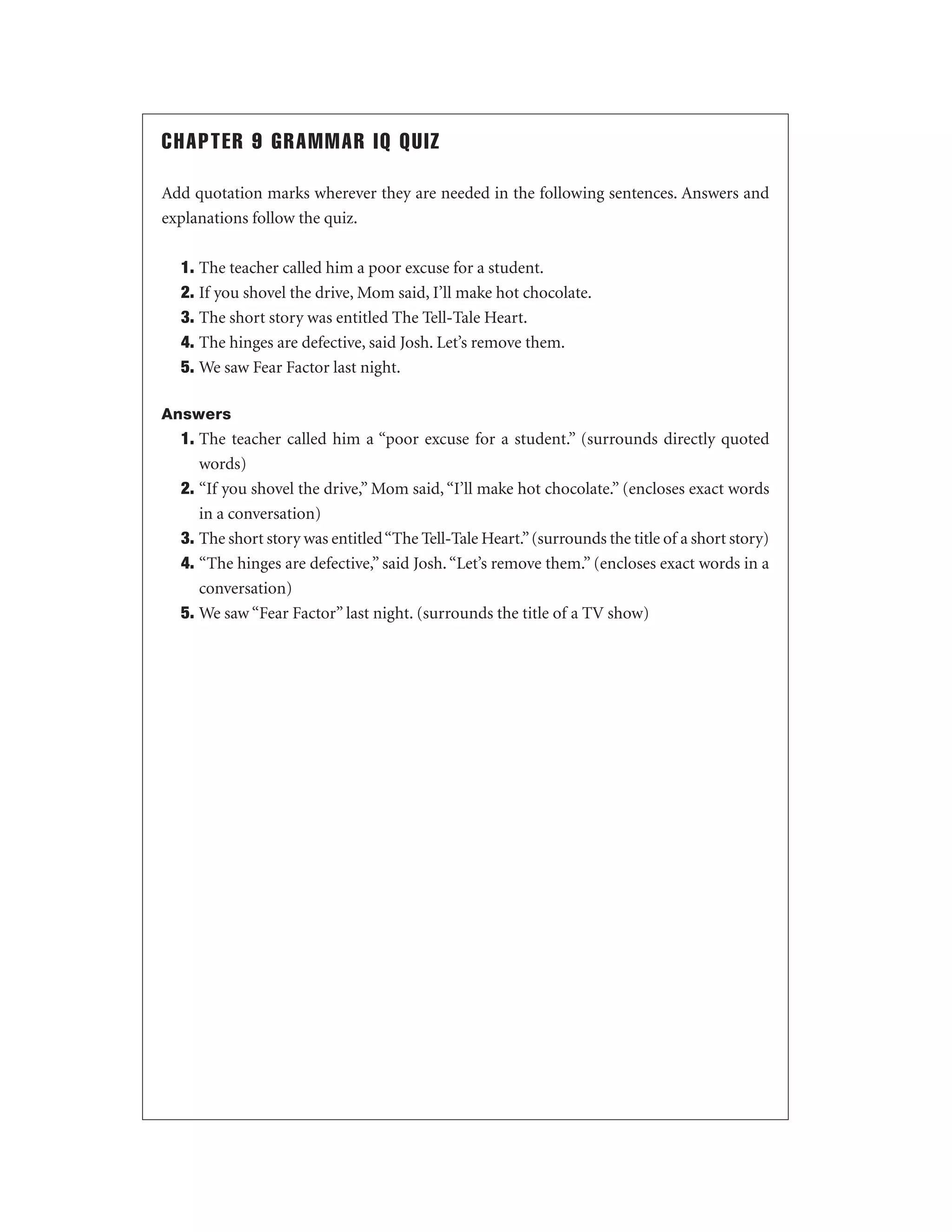 CHAPTER 9 GRAMMAR IQ QUIZ
Add quotation marks wherever they are needed in the following sentences. Answers and
explanations follow the quiz.
1. The teacher called him a poor excuse for a student.
2. If you shovel the drive, Mom said, I’ll make hot chocolate.
3. The short story was entitled The Tell-Tale Heart.
4. The hinges are defective, said Josh. Let’s remove them.
5. We saw Fear Factor last night.
Answers

1. The teacher called him a “poor excuse for a student.” (surrounds directly quoted
words)
2. “If you shovel the drive,” Mom said, “I’ll make hot chocolate.” (encloses exact words
in a conversation)
3. The short story was entitled “The Tell-Tale Heart.” (surrounds the title of a short story)
4. “The hinges are defective,” said Josh. “Let’s remove them.” (encloses exact words in a
conversation)
5. We saw “Fear Factor” last night. (surrounds the title of a TV show)

 