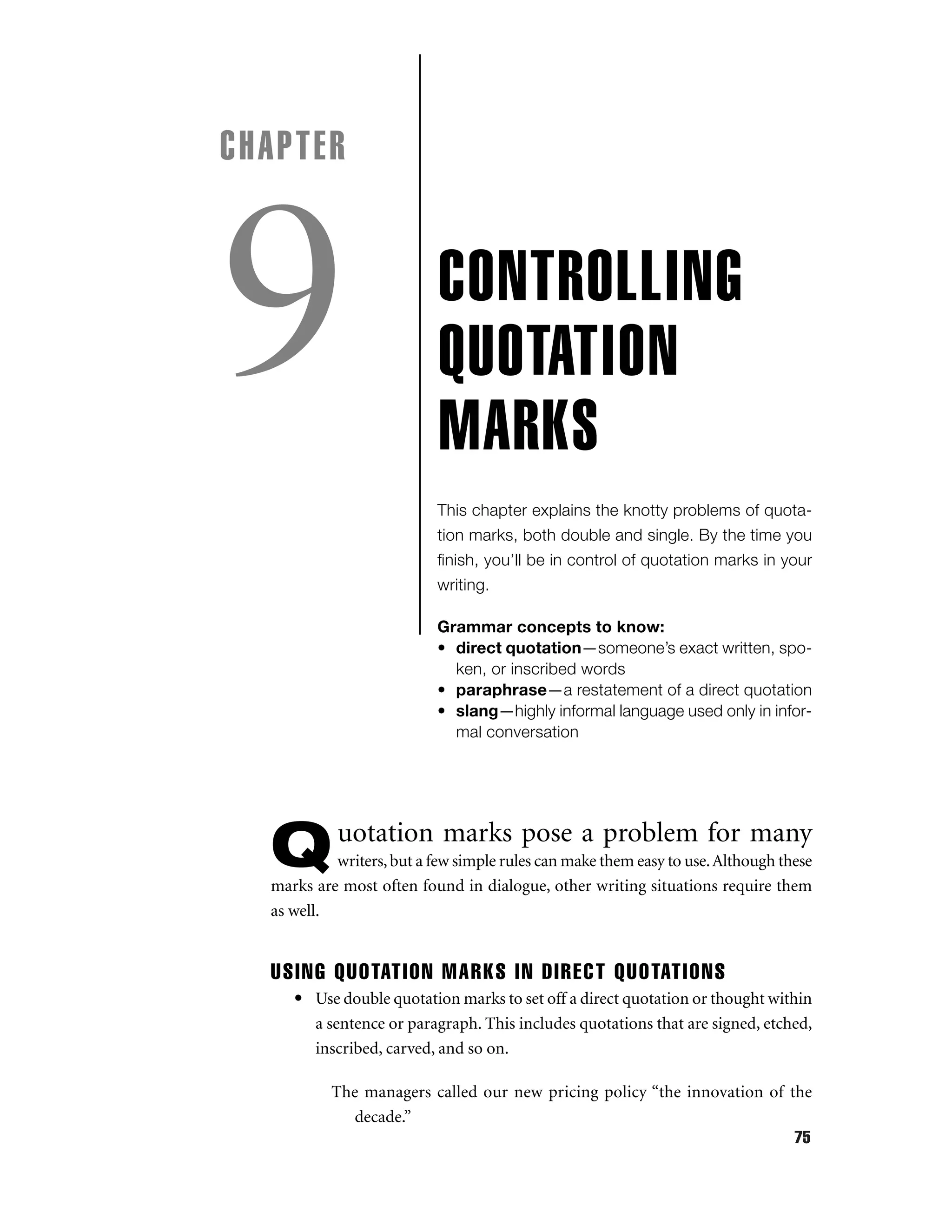 CHAPTER

9

CONTROLLING
QUOTATION
MARKS
This chapter explains the knotty problems of quotation marks, both double and single. By the time you
ﬁnish, you’ll be in control of quotation marks in your
writing.
Grammar concepts to know:
• direct quotation—someone’s exact written, spoken, or inscribed words
• paraphrase—a restatement of a direct quotation
• slang—highly informal language used only in informal conversation

Q

uotation marks pose a problem for many

writers, but a few simple rules can make them easy to use. Although these
marks are most often found in dialogue, other writing situations require them
as well.

USING QUOTATION MARKS IN DIRECT QUOTATIONS
• Use double quotation marks to set off a direct quotation or thought within
a sentence or paragraph. This includes quotations that are signed, etched,
inscribed, carved, and so on.
The managers called our new pricing policy “the innovation of the
decade.”
75

 