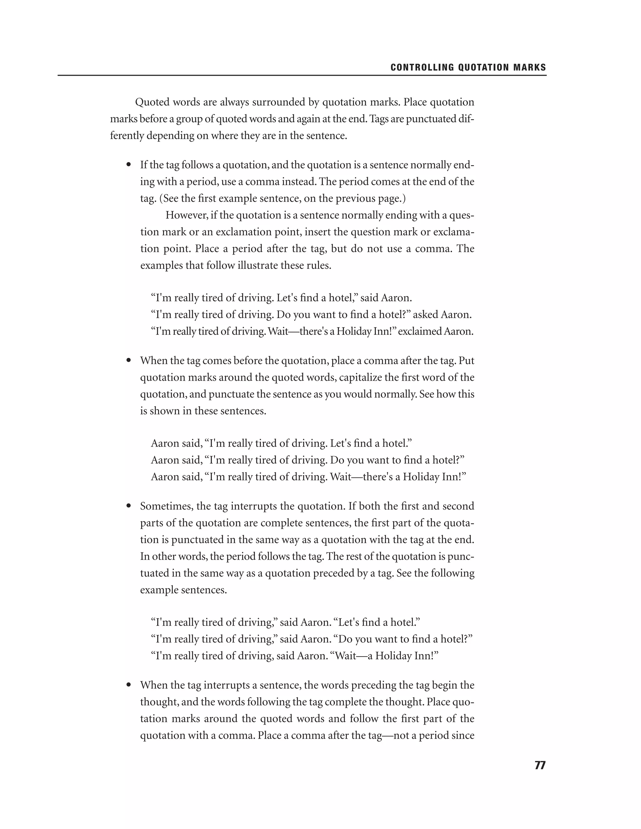 CONTROLLING QUOTATION MARKS

Quoted words are always surrounded by quotation marks. Place quotation
marks before a group of quoted words and again at the end. Tags are punctuated differently depending on where they are in the sentence.
• If the tag follows a quotation, and the quotation is a sentence normally ending with a period, use a comma instead. The period comes at the end of the
tag. (See the ﬁrst example sentence, on the previous page.)
However, if the quotation is a sentence normally ending with a question mark or an exclamation point, insert the question mark or exclamation point. Place a period after the tag, but do not use a comma. The
examples that follow illustrate these rules.
“I'm really tired of driving. Let's ﬁnd a hotel,” said Aaron.
“I'm really tired of driving. Do you want to ﬁnd a hotel?” asked Aaron.
“I'm really tired of driving.Wait—there's a Holiday Inn!”exclaimed Aaron.
• When the tag comes before the quotation, place a comma after the tag. Put
quotation marks around the quoted words, capitalize the ﬁrst word of the
quotation, and punctuate the sentence as you would normally. See how this
is shown in these sentences.
Aaron said, “I'm really tired of driving. Let's ﬁnd a hotel.”
Aaron said, “I'm really tired of driving. Do you want to ﬁnd a hotel?”
Aaron said, “I'm really tired of driving. Wait—there's a Holiday Inn!”
• Sometimes, the tag interrupts the quotation. If both the ﬁrst and second
parts of the quotation are complete sentences, the ﬁrst part of the quotation is punctuated in the same way as a quotation with the tag at the end.
In other words, the period follows the tag. The rest of the quotation is punctuated in the same way as a quotation preceded by a tag. See the following
example sentences.
“I'm really tired of driving,” said Aaron. “Let's ﬁnd a hotel.”
“I'm really tired of driving,” said Aaron. “Do you want to ﬁnd a hotel?”
“I'm really tired of driving, said Aaron. “Wait—a Holiday Inn!”
• When the tag interrupts a sentence, the words preceding the tag begin the
thought, and the words following the tag complete the thought. Place quotation marks around the quoted words and follow the ﬁrst part of the
quotation with a comma. Place a comma after the tag—not a period since
77

 