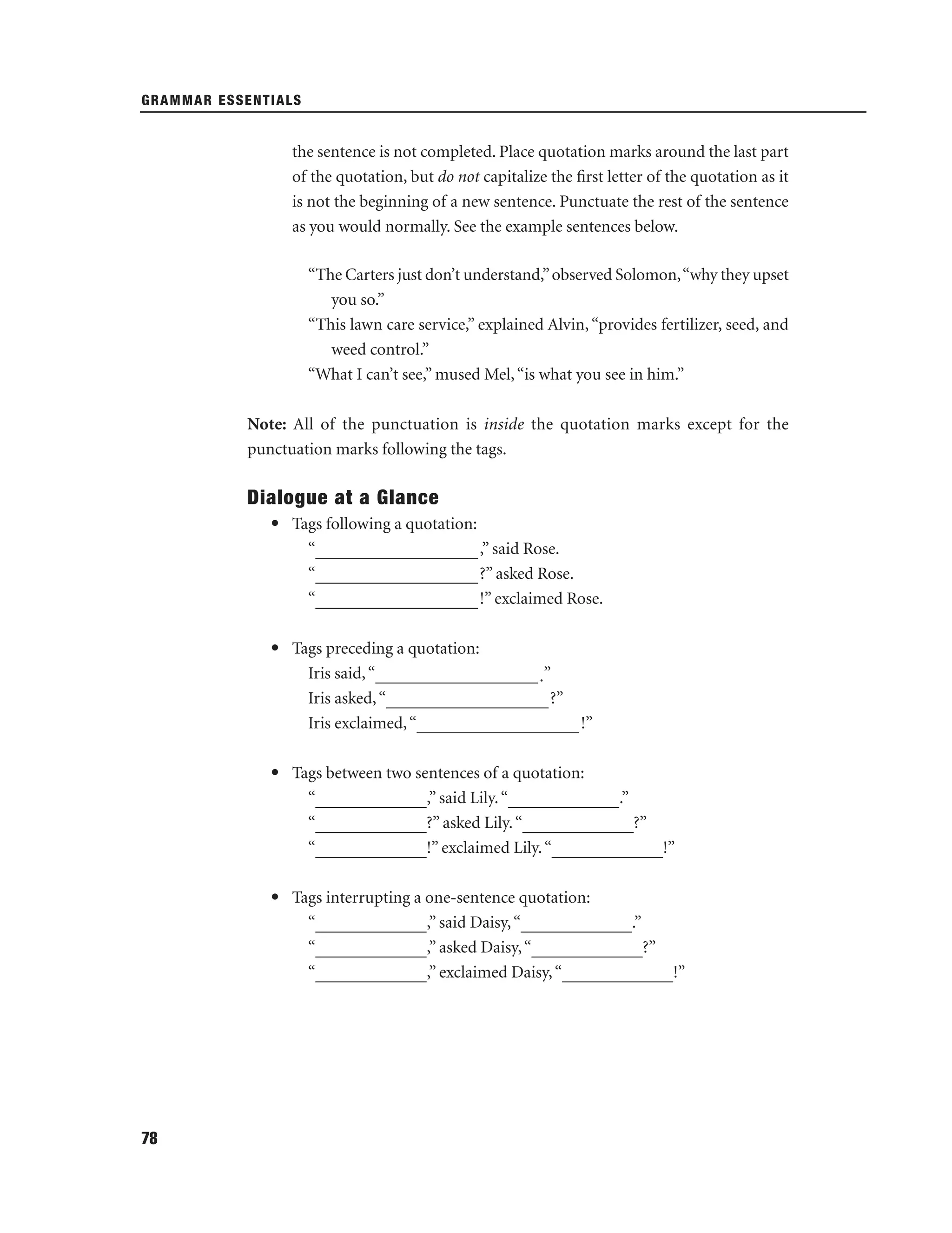 GRAMMAR ESSENTIALS

the sentence is not completed. Place quotation marks around the last part
of the quotation, but do not capitalize the ﬁrst letter of the quotation as it
is not the beginning of a new sentence. Punctuate the rest of the sentence
as you would normally. See the example sentences below.
“The Carters just don’t understand,” observed Solomon,“why they upset
you so.”
“This lawn care service,” explained Alvin, “provides fertilizer, seed, and
weed control.”
“What I can’t see,” mused Mel, “is what you see in him.”
Note: All of the punctuation is inside the quotation marks except for the
punctuation marks following the tags.

Dialogue at a Glance
• Tags following a quotation:
“___________________ ,” said Rose.
“___________________ ?” asked Rose.
“___________________ !” exclaimed Rose.
• Tags preceding a quotation:
Iris said, “___________________ .”
Iris asked, “___________________ ?”
Iris exclaimed, “___________________ !”
• Tags between two sentences of a quotation:
“_____________,” said Lily. “_____________.”
“_____________?” asked Lily. “_____________?”
“_____________!” exclaimed Lily. “_____________!”
• Tags interrupting a one-sentence quotation:
“_____________,” said Daisy, “_____________.”
“_____________,” asked Daisy, “_____________?”
“_____________,” exclaimed Daisy, “_____________!”

78

 