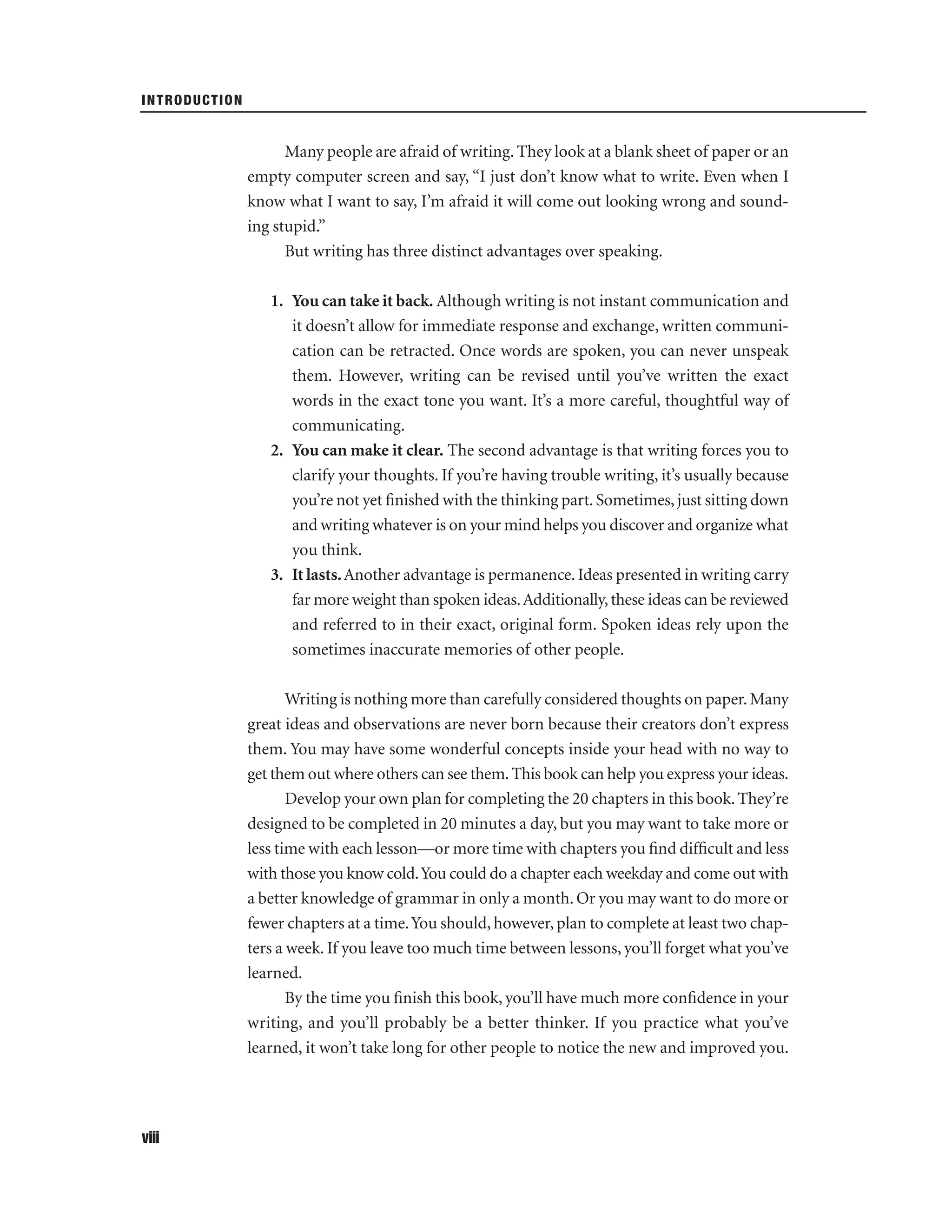 INTRODUCTION

Many people are afraid of writing. They look at a blank sheet of paper or an
empty computer screen and say, “I just don’t know what to write. Even when I
know what I want to say, I’m afraid it will come out looking wrong and sounding stupid.”
But writing has three distinct advantages over speaking.
1. You can take it back. Although writing is not instant communication and
it doesn’t allow for immediate response and exchange, written communication can be retracted. Once words are spoken, you can never unspeak
them. However, writing can be revised until you’ve written the exact
words in the exact tone you want. It’s a more careful, thoughtful way of
communicating.
2. You can make it clear. The second advantage is that writing forces you to
clarify your thoughts. If you’re having trouble writing, it’s usually because
you’re not yet ﬁnished with the thinking part. Sometimes, just sitting down
and writing whatever is on your mind helps you discover and organize what
you think.
3. It lasts. Another advantage is permanence. Ideas presented in writing carry
far more weight than spoken ideas. Additionally, these ideas can be reviewed
and referred to in their exact, original form. Spoken ideas rely upon the
sometimes inaccurate memories of other people.
Writing is nothing more than carefully considered thoughts on paper. Many
great ideas and observations are never born because their creators don’t express
them. You may have some wonderful concepts inside your head with no way to
get them out where others can see them. This book can help you express your ideas.
Develop your own plan for completing the 20 chapters in this book. They’re
designed to be completed in 20 minutes a day, but you may want to take more or
less time with each lesson—or more time with chapters you ﬁnd difﬁcult and less
with those you know cold. You could do a chapter each weekday and come out with
a better knowledge of grammar in only a month. Or you may want to do more or
fewer chapters at a time. You should, however, plan to complete at least two chapters a week. If you leave too much time between lessons, you’ll forget what you’ve
learned.
By the time you ﬁnish this book, you’ll have much more conﬁdence in your
writing, and you’ll probably be a better thinker. If you practice what you’ve
learned, it won’t take long for other people to notice the new and improved you.

viii

 