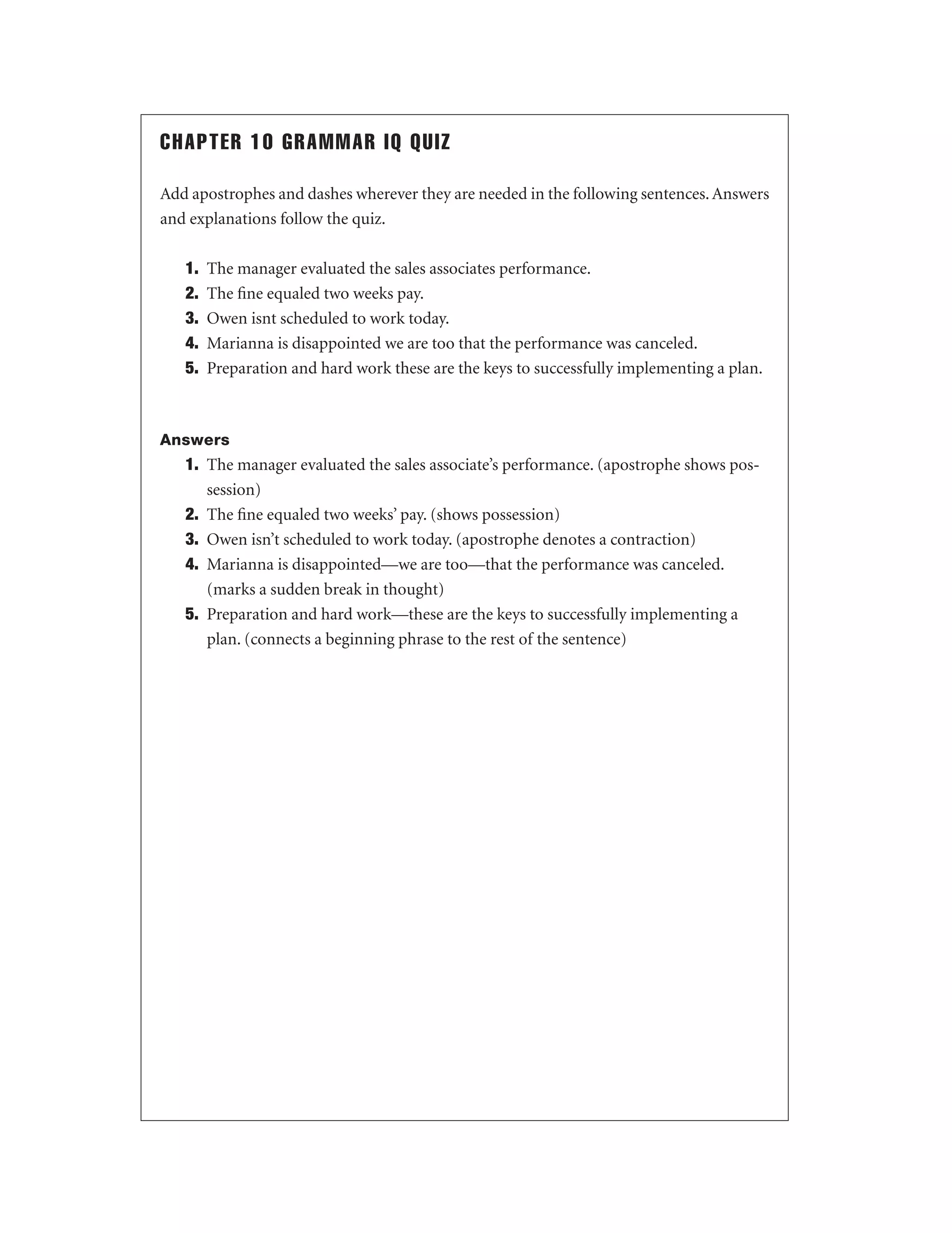 CHAPTER 10 GRAMMAR IQ QUIZ
Add apostrophes and dashes wherever they are needed in the following sentences. Answers
and explanations follow the quiz.
1.
2.
3.
4.
5.

The manager evaluated the sales associates performance.
The ﬁne equaled two weeks pay.
Owen isnt scheduled to work today.
Marianna is disappointed we are too that the performance was canceled.
Preparation and hard work these are the keys to successfully implementing a plan.

Answers

1. The manager evaluated the sales associate’s performance. (apostrophe shows possession)
2. The ﬁne equaled two weeks’ pay. (shows possession)
3. Owen isn’t scheduled to work today. (apostrophe denotes a contraction)
4. Marianna is disappointed—we are too—that the performance was canceled.
(marks a sudden break in thought)
5. Preparation and hard work—these are the keys to successfully implementing a
plan. (connects a beginning phrase to the rest of the sentence)

 