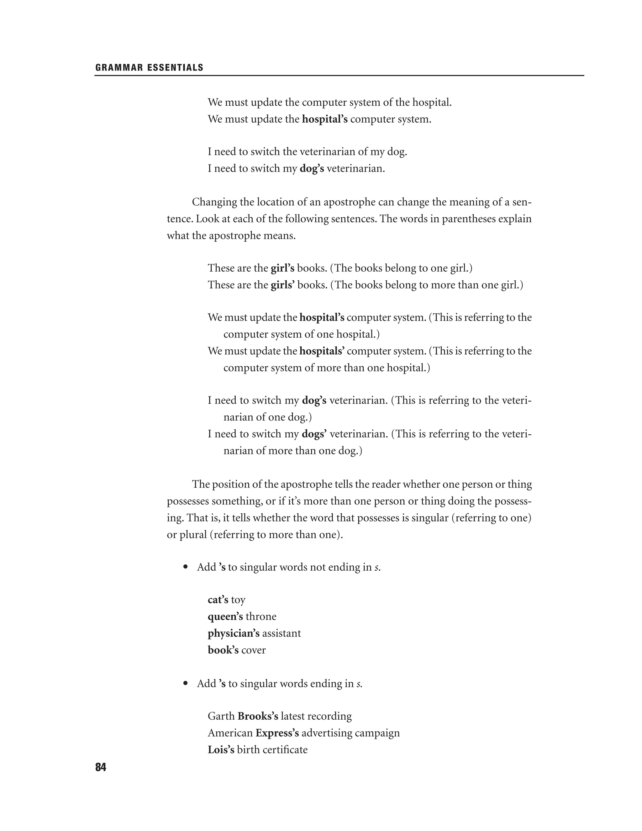 GRAMMAR ESSENTIALS

We must update the computer system of the hospital.
We must update the hospital’s computer system.
I need to switch the veterinarian of my dog.
I need to switch my dog’s veterinarian.
Changing the location of an apostrophe can change the meaning of a sentence. Look at each of the following sentences. The words in parentheses explain
what the apostrophe means.
These are the girl’s books. (The books belong to one girl.)
These are the girls’ books. (The books belong to more than one girl.)
We must update the hospital’s computer system. (This is referring to the
computer system of one hospital.)
We must update the hospitals’ computer system. (This is referring to the
computer system of more than one hospital.)
I need to switch my dog’s veterinarian. (This is referring to the veterinarian of one dog.)
I need to switch my dogs’ veterinarian. (This is referring to the veterinarian of more than one dog.)
The position of the apostrophe tells the reader whether one person or thing
possesses something, or if it’s more than one person or thing doing the possessing. That is, it tells whether the word that possesses is singular (referring to one)
or plural (referring to more than one).
• Add ’s to singular words not ending in s.
cat’s toy
queen’s throne
physician’s assistant
book’s cover
• Add ’s to singular words ending in s.
Garth Brooks’s latest recording
American Express’s advertising campaign
Lois’s birth certiﬁcate
84

 