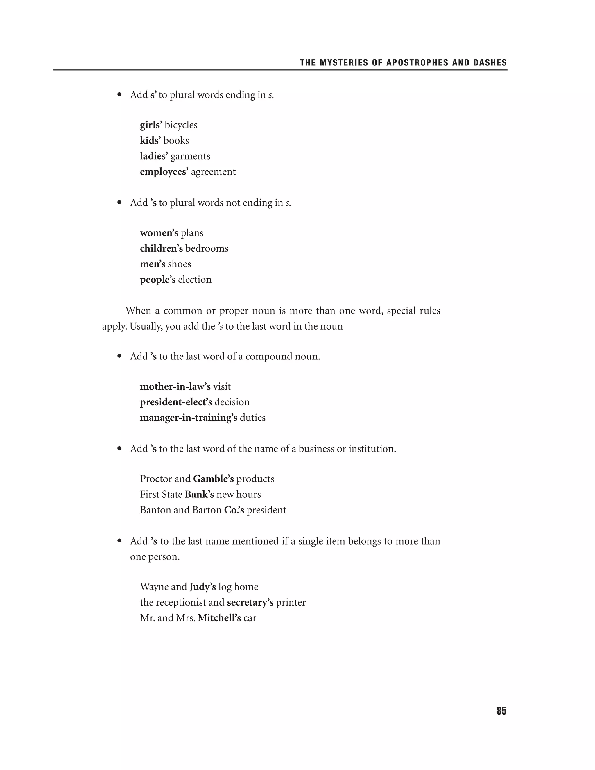 THE MYSTERIES OF APOSTROPHES AND DASHES

• Add s’ to plural words ending in s.
girls’ bicycles
kids’ books
ladies’ garments
employees’ agreement
• Add ’s to plural words not ending in s.
women’s plans
children’s bedrooms
men’s shoes
people’s election
When a common or proper noun is more than one word, special rules
apply. Usually, you add the ’s to the last word in the noun
• Add ’s to the last word of a compound noun.
mother-in-law’s visit
president-elect’s decision
manager-in-training’s duties
• Add ’s to the last word of the name of a business or institution.
Proctor and Gamble’s products
First State Bank’s new hours
Banton and Barton Co.’s president
• Add ’s to the last name mentioned if a single item belongs to more than
one person.
Wayne and Judy’s log home
the receptionist and secretary’s printer
Mr. and Mrs. Mitchell’s car

85

 