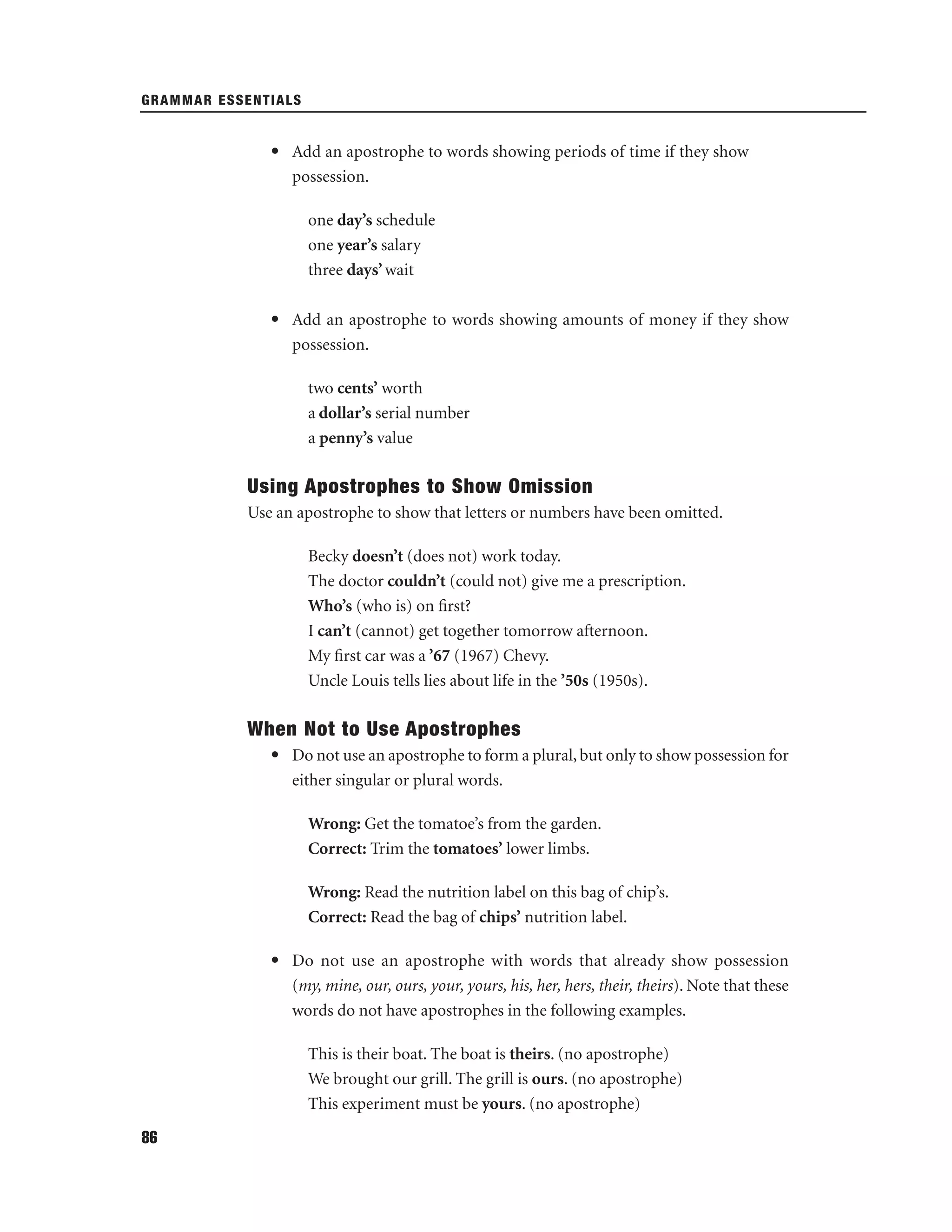 GRAMMAR ESSENTIALS

• Add an apostrophe to words showing periods of time if they show
possession.
one day’s schedule
one year’s salary
three days’ wait
• Add an apostrophe to words showing amounts of money if they show
possession.
two cents’ worth
a dollar’s serial number
a penny’s value

Using Apostrophes to Show Omission
Use an apostrophe to show that letters or numbers have been omitted.
Becky doesn’t (does not) work today.
The doctor couldn’t (could not) give me a prescription.
Who’s (who is) on ﬁrst?
I can’t (cannot) get together tomorrow afternoon.
My ﬁrst car was a ’67 (1967) Chevy.
Uncle Louis tells lies about life in the ’50s (1950s).

When Not to Use Apostrophes
• Do not use an apostrophe to form a plural, but only to show possession for
either singular or plural words.
Wrong: Get the tomatoe’s from the garden.
Correct: Trim the tomatoes’ lower limbs.
Wrong: Read the nutrition label on this bag of chip’s.
Correct: Read the bag of chips’ nutrition label.
• Do not use an apostrophe with words that already show possession
(my, mine, our, ours, your, yours, his, her, hers, their, theirs). Note that these
words do not have apostrophes in the following examples.
This is their boat. The boat is theirs. (no apostrophe)
We brought our grill. The grill is ours. (no apostrophe)
This experiment must be yours. (no apostrophe)
86

 