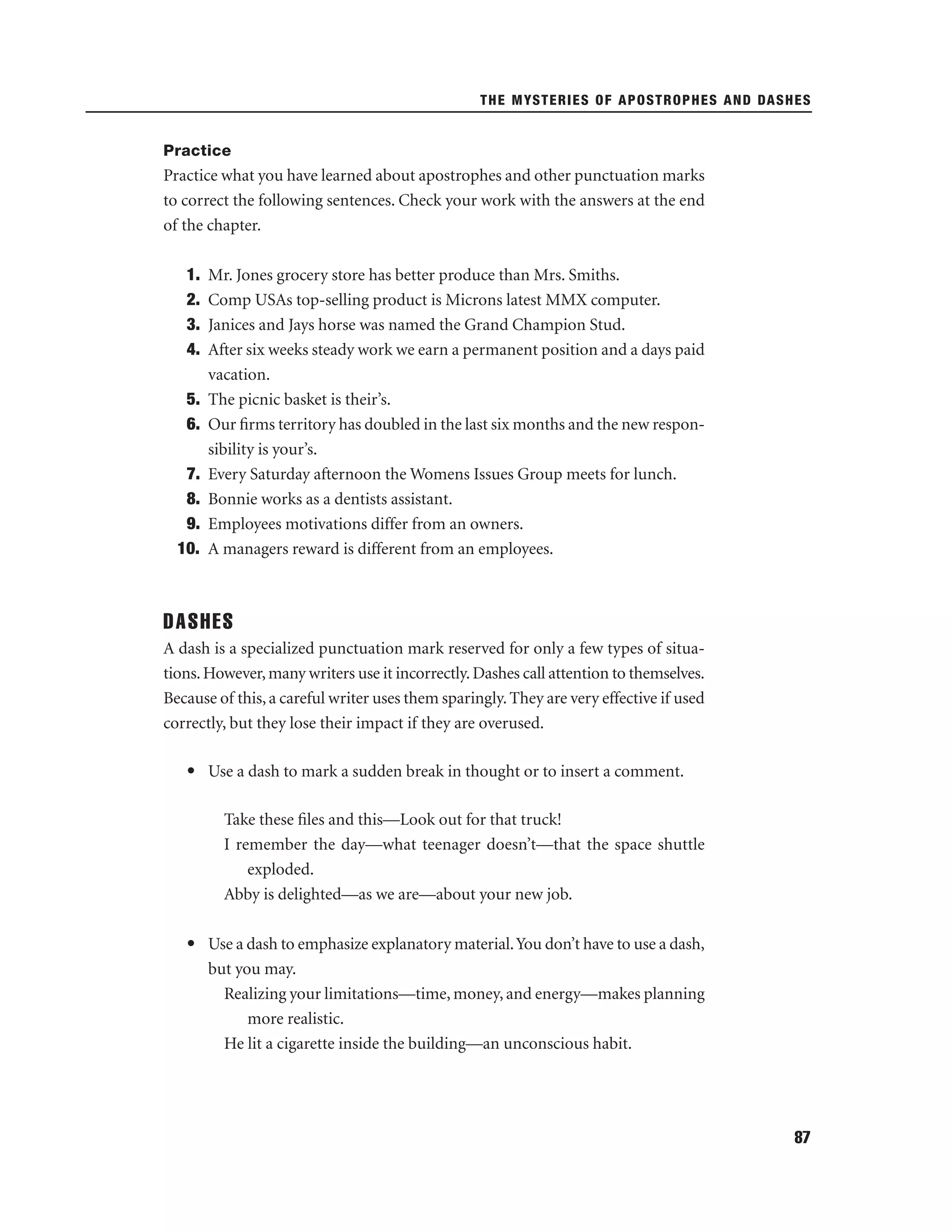 THE MYSTERIES OF APOSTROPHES AND DASHES

Practice

Practice what you have learned about apostrophes and other punctuation marks
to correct the following sentences. Check your work with the answers at the end
of the chapter.
1.
2.
3.
4.
5.
6.
7.
8.
9.
10.

Mr. Jones grocery store has better produce than Mrs. Smiths.
Comp USAs top-selling product is Microns latest MMX computer.
Janices and Jays horse was named the Grand Champion Stud.
After six weeks steady work we earn a permanent position and a days paid
vacation.
The picnic basket is their’s.
Our ﬁrms territory has doubled in the last six months and the new responsibility is your’s.
Every Saturday afternoon the Womens Issues Group meets for lunch.
Bonnie works as a dentists assistant.
Employees motivations differ from an owners.
A managers reward is different from an employees.

DASHES
A dash is a specialized punctuation mark reserved for only a few types of situations. However, many writers use it incorrectly. Dashes call attention to themselves.
Because of this, a careful writer uses them sparingly. They are very effective if used
correctly, but they lose their impact if they are overused.
• Use a dash to mark a sudden break in thought or to insert a comment.
Take these ﬁles and this—Look out for that truck!
I remember the day—what teenager doesn’t—that the space shuttle
exploded.
Abby is delighted—as we are—about your new job.
• Use a dash to emphasize explanatory material. You don’t have to use a dash,
but you may.
Realizing your limitations—time, money, and energy—makes planning
more realistic.
He lit a cigarette inside the building—an unconscious habit.

87

 
