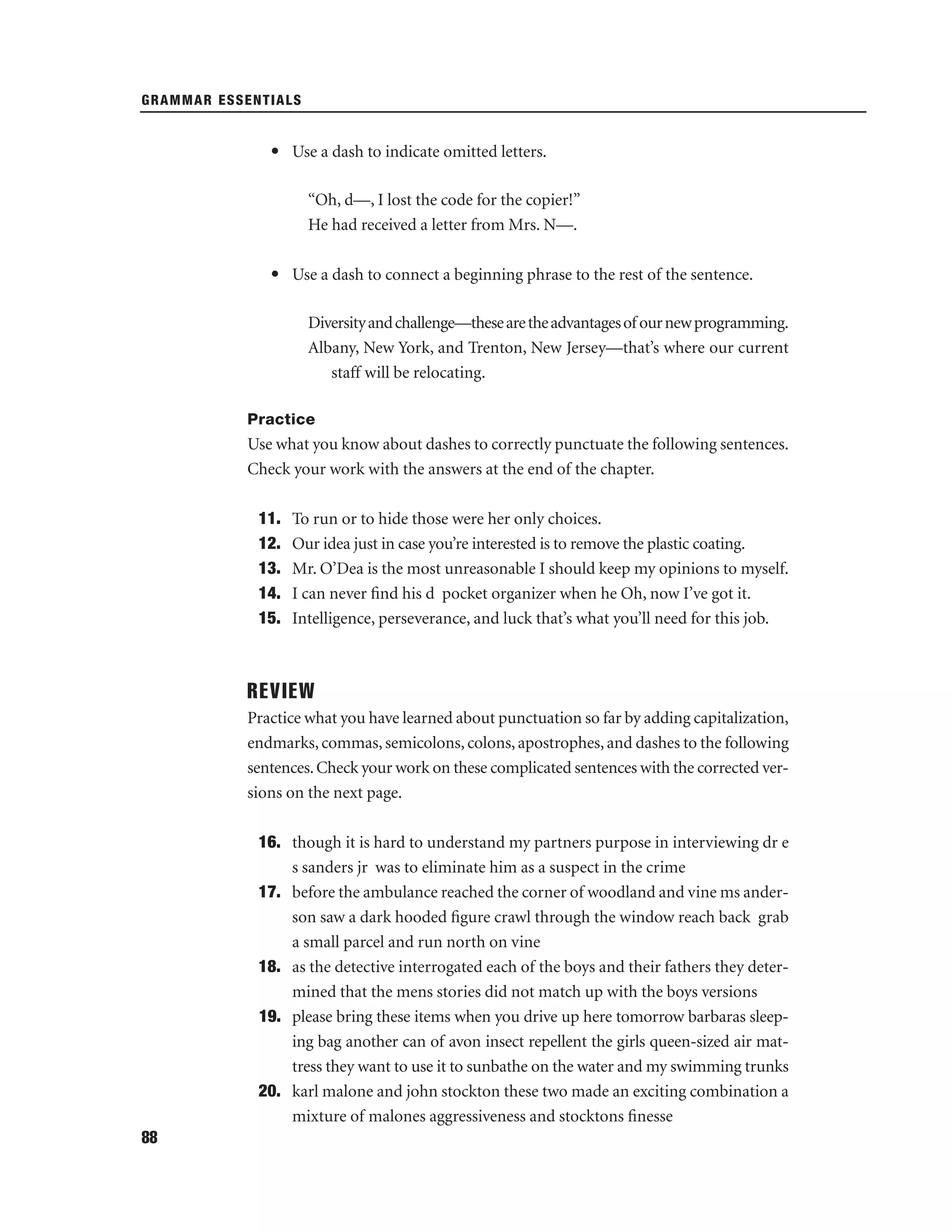 GRAMMAR ESSENTIALS

• Use a dash to indicate omitted letters.
“Oh, d—, I lost the code for the copier!”
He had received a letter from Mrs. N—.
• Use a dash to connect a beginning phrase to the rest of the sentence.
Diversity and challenge—these are the advantages of our new programming.
Albany, New York, and Trenton, New Jersey—that’s where our current
staff will be relocating.
Practice

Use what you know about dashes to correctly punctuate the following sentences.
Check your work with the answers at the end of the chapter.
11.
12.
13.
14.
15.

To run or to hide those were her only choices.
Our idea just in case you’re interested is to remove the plastic coating.
Mr. O’Dea is the most unreasonable I should keep my opinions to myself.
I can never ﬁnd his d pocket organizer when he Oh, now I’ve got it.
Intelligence, perseverance, and luck that’s what you’ll need for this job.

REVIEW
Practice what you have learned about punctuation so far by adding capitalization,
endmarks, commas, semicolons, colons, apostrophes, and dashes to the following
sentences. Check your work on these complicated sentences with the corrected versions on the next page.
16. though it is hard to understand my partners purpose in interviewing dr e
s sanders jr was to eliminate him as a suspect in the crime
17. before the ambulance reached the corner of woodland and vine ms anderson saw a dark hooded ﬁgure crawl through the window reach back grab
a small parcel and run north on vine
18. as the detective interrogated each of the boys and their fathers they determined that the mens stories did not match up with the boys versions
19. please bring these items when you drive up here tomorrow barbaras sleeping bag another can of avon insect repellent the girls queen-sized air mattress they want to use it to sunbathe on the water and my swimming trunks
20. karl malone and john stockton these two made an exciting combination a
mixture of malones aggressiveness and stocktons ﬁnesse
88

 