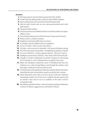 THE MYSTERIES OF APOSTROPHES AND DASHES

Answers

1.
2.
3.
4.
5.
6.
7.
8.
9.
10.
11.
12.
13.
14.
15.
16.
17.

18.
19.

20.

Mr. Jones’s grocery store has better produce than Mrs. Smith’s.
Comp USA’s top-selling product is Micron’s latest MMX computer.
Janice and Jay’s horse was named the Grand Champion Stud.
After six weeks’ steady work, we earn a permanent position and a day’s
paid vacation.
The picnic basket is theirs.
Our ﬁrm’s territory has doubled in the last six months, and the new responsibility is yours.
Every Saturday afternoon, the Women’s Issues Group meets for lunch.
Bonnie works as a dentist’s assistant.
Employees’ motivations differ from an owner’s.
A manager’s reward is different from an employee’s.
To run or to hide—those were her only choices.
Our idea—just in case you’re interested—is to remove the plastic coating.
Mr. O’Dea is the most unreasonable—I should keep my opinions to myself.
I can never ﬁnd his d— pocket organizer when he—Oh, now I’ve got it.
Intelligence, perseverance, and luck—that’s what you’ll need for this job.
Though it is hard to understand, my partner’s purpose in interviewing
Dr. E.S. Sanders, Jr., was to eliminate him as a suspect in the crime.
Before the ambulance reached the corner of Woodland and Vine, Ms.
Anderson saw a dark, hooded ﬁgure crawl through the window, reach
back, grab a small parcel, and run north on Vine.
As the detectives interrogated each of the boys and their fathers, they determined that the men’s stories did not match up with the boys’ versions.
Please bring these items when you drive up here tomorrow: Barbara’s
sleeping bag, another can of Avon insect repellent, the girls’ queen-sized
air mattress—they want to use it to sunbathe on the water—and my
swimming trunks.
Karl Malone and John Stockton—these two made an exciting combination,
a mixture of Malone’s aggressiveness and Stockton’s ﬁnesse.

89

 