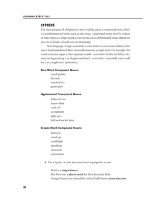 GRAMMAR ESSENTIALS

HYPHENS
The main purpose of a hyphen is to join words to create a compound word, which
is a combination of words used as one word. Compound words may be written
in three ways: as a single word, as two words, or as a hyphenated word. Whenever
you are in doubt, consult a recent dictionary.
Since language changes constantly, a word written as two words often evolves
into a hyphenated word, then eventually becomes a single word. For example, the
word semicolon began as two separate words (semi colon). In the late ﬁfties, dictionaries began listing it as a hyphenated word (semi-colon). A recent dictionary will
list it as a single word (semicolon).
Two-Word Compound Nouns

couch potato
hat rack
window box
guitar pick
Hyphenated Compound Nouns

father-in-law
mayor-elect
cook-off
co-payment
light-year
ball-and-socket joint
Single-Word Compound Nouns

driveway
raindrop
candlelight
speedboat
sunscreen
watermelon
• Use a hyphen to join two words working together as one.
Mark is a singer-dancer.
Pete Rose was a player-coach for the Cincinnati Reds.
George Clooney has joined the ranks of well-known actor-directors.
92

 