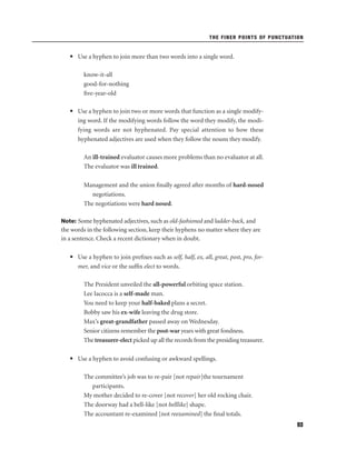 THE FINER POINTS OF PUNCTUATION

• Use a hyphen to join more than two words into a single word.
know-it-all
good-for-nothing
ﬁve-year-old
• Use a hyphen to join two or more words that function as a single modifying word. If the modifying words follow the word they modify, the modifying words are not hyphenated. Pay special attention to how these
hyphenated adjectives are used when they follow the nouns they modify.
An ill-trained evaluator causes more problems than no evaluator at all.
The evaluator was ill trained.
Management and the union ﬁnally agreed after months of hard-nosed
negotiations.
The negotiations were hard nosed.
Note: Some hyphenated adjectives, such as old-fashioned and ladder-back, and

the words in the following section, keep their hyphens no matter where they are
in a sentence. Check a recent dictionary when in doubt.
• Use a hyphen to join preﬁxes such as self, half, ex, all, great, post, pro, former, and vice or the sufﬁx elect to words.
The President unveiled the all-powerful orbiting space station.
Lee Iacocca is a self-made man.
You need to keep your half-baked plans a secret.
Bobby saw his ex-wife leaving the drug store.
Max’s great-grandfather passed away on Wednesday.
Senior citizens remember the post-war years with great fondness.
The treasurer-elect picked up all the records from the presiding treasurer.
• Use a hyphen to avoid confusing or awkward spellings.
The committee’s job was to re-pair [not repair]the tournament
participants.
My mother decided to re-cover [not recover] her old rocking chair.
The doorway had a bell-like [not belllike] shape.
The accountant re-examined [not reexamined] the ﬁnal totals.
93

 