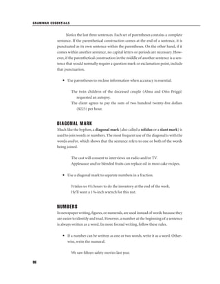 GRAMMAR ESSENTIALS

Notice the last three sentences. Each set of parentheses contains a complete
sentence. If the parenthetical construction comes at the end of a sentence, it is
punctuated as its own sentence within the parentheses. On the other hand, if it
comes within another sentence, no capital letters or periods are necessary. However, if the parenthetical construction in the middle of another sentence is a sentence that would normally require a question mark or exclamation point, include
that punctuation.
• Use parentheses to enclose information when accuracy is essential.
The twin children of the deceased couple (Alma and Otto Priggi)
requested an autopsy.
The client agrees to pay the sum of two hundred twenty-ﬁve dollars
($225) per hour.

DIAGONAL MARK
Much like the hyphen, a diagonal mark (also called a solidus or a slant mark) is
used to join words or numbers. The most frequent use of the diagonal is with the
words and/or, which shows that the sentence refers to one or both of the words
being joined.
The cast will consent to interviews on radio and/or TV.
Applesauce and/or blended fruits can replace oil in most cake recipes.
• Use a diagonal mark to separate numbers in a fraction.
It takes us 4½ hours to do the inventory at the end of the week.
He’ll want a 1⅝-inch wrench for this nut.

NUMBERS
In newspaper writing, ﬁgures, or numerals, are used instead of words because they
are easier to identify and read. However, a number at the beginning of a sentence
is always written as a word. In more formal writing, follow these rules.
• If a number can be written as one or two words, write it as a word. Otherwise, write the numeral.
We saw ﬁfteen safety movies last year.
96

 