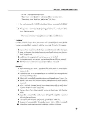THE FINER POINTS OF PUNCTUATION

We saw 115 safety movies last year.
The student wrote “I will not talk in class” three hundred times.
The student wrote “I will not talk in class” 350 times.
• Use Arabic numerals (1, 2, 25) rather than Roman numerals (I, II, XXV).
• Always write a number at the beginning of sentence as a word even if it is
more than two words.
One hundred twenty-ﬁve employees received year-end bonuses.
Practice

Use what you have learned about punctuation and capitalization to correct the following sentences. Check your work with the answers at the end of the chapter.
6. our new four wheel drive vehicle I have never liked Jeeps is in the shop again
7. sugar ray leonard what kind of name is sugar fought his way out of retirement several times
8. on delivery the recipient will pay the agreed on fee $435.67
9. employees bonuses will be time and or money for two ﬁfths of our staff
10. 4 of the workers who received pink slips will be re evaluated
Answers

1. After examining your brain X-rays, I see little justiﬁcation for you to act like
a know-it-all.
2. Linda May, now an ex-corporate lawyer, re-evaluated her career goals and
became a self-help author.
3. Eileen’s well-researched presentation impressed the audience of twenty-ﬁve.
4. Allison’s time in the one-hundred-meter dash beat mine by three-tenths of
a second.
5. After a day-long business venture involving a water stand, the seven-yearold twins had made a ten-cent proﬁt.
6. Our new four-wheel-drive vehicle (I have never liked Jeeps) is in the shop
again.
7. Sugar Ray Leonard (what kind of name is “Sugar”?) fought his way out of
retirement several times.
8. On delivery, the recipient will pay the agreed-on fee ($435.67).
9. Employees’ bonuses will be time and/or money for two-ﬁfths of our staff.
10. Four of the workers who received pink slips will be re-evaluated.
97

 