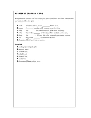 CHAPTER 12 GRAMMAR IQ QUIZ
Complete each sentence with the correct past-tense form of the verb listed. Answers and
explanations follow the quiz.
1. cook
When we arrived, he was _________dinner for us.
2. watch
I ________ my niece while my sister went shopping.
3. open
She _________ her own business in 2004, and it is thriving.
4. bake
My mother ________ my favorite dish for my birthday last year.
5. show
She ________ a different side to her personality during the meeting.
6. use
My parents ________ to drink a lot of coffee.
7. Karen should (of, have) told me sooner.
Answers

1. cooking (present participle)
2. watched (past)
3. opened (past)
4. baked (past)
5. showed (past)
6. used (past)
7. Karen should have told me sooner

 