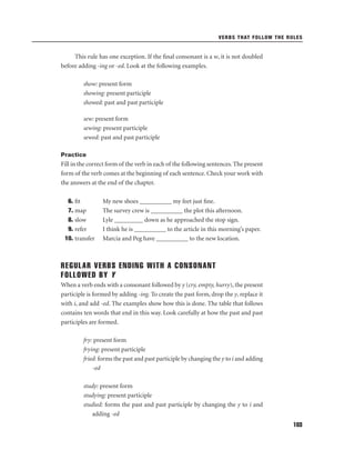 VERBS THAT FOLLOW THE RULES

This rule has one exception. If the ﬁnal consonant is a w, it is not doubled
before adding -ing or -ed. Look at the following examples.
show: present form
showing: present participle
showed: past and past participle
sew: present form
sewing: present participle
sewed: past and past participle
Practice

Fill in the correct form of the verb in each of the following sentences. The present
form of the verb comes at the beginning of each sentence. Check your work with
the answers at the end of the chapter.
6. ﬁt
7. map
8. slow
9. refer
10. transfer

My new shoes __________ my feet just ﬁne.
The survey crew is __________ the plot this afternoon.
Lyle _________ down as he approached the stop sign.
I think he is __________ to the article in this morning’s paper.
Marcia and Peg have __________ to the new location.

REGULAR VERBS ENDING WITH A CONSONANT
FOLLOWED BY Y
When a verb ends with a consonant followed by y (cry, empty, hurry), the present
participle is formed by adding -ing. To create the past form, drop the y, replace it
with i, and add -ed. The examples show how this is done. The table that follows
contains ten words that end in this way. Look carefully at how the past and past
participles are formed.
fry: present form
frying: present participle
fried: forms the past and past participle by changing the y to i and adding
-ed
study: present form
studying: present participle
studied: forms the past and past participle by changing the y to i and
adding -ed
103

 