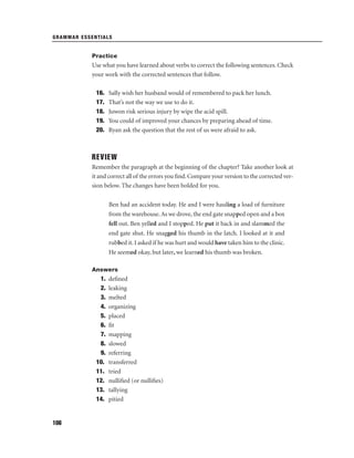 GRAMMAR ESSENTIALS

Practice

Use what you have learned about verbs to correct the following sentences. Check
your work with the corrected sentences that follow.
16.
17.
18.
19.
20.

Sally wish her husband would of remembered to pack her lunch.
That’s not the way we use to do it.
Juwon risk serious injury by wipe the acid spill.
You could of improved your chances by preparing ahead of time.
Ryan ask the question that the rest of us were afraid to ask.

REVIEW
Remember the paragraph at the beginning of the chapter? Take another look at
it and correct all of the errors you ﬁnd. Compare your version to the corrected version below. The changes have been bolded for you.
Ben had an accident today. He and I were hauling a load of furniture
from the warehouse. As we drove, the end gate snapped open and a box
fell out. Ben yelled and I stopped. He put it back in and slammed the
end gate shut. He snagged his thumb in the latch. I looked at it and
rubbed it. I asked if he was hurt and would have taken him to the clinic.
He seemed okay, but later, we learned his thumb was broken.
Answers

1.
2.
3.
4.
5.
6.
7.
8.
9.
10.
11.
12.
13.
14.

106

deﬁned
leaking
melted
organizing
placed
ﬁt
mapping
slowed
referring
transferred
tried
nulliﬁed (or nulliﬁes)
tallying
pitied

 
