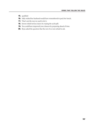 VERBS THAT FOLLOW THE RULES

15.
16.
17.
18.
19.
20.

qualiﬁed
Sally wished her husband would have remembered to pack her lunch.
That’s not the way we used to do it.
Juwon risked serious injury by wiping the acid spill.
You could have improved your chances by preparing ahead of time.
Ryan asked the question that the rest of us were afraid to ask.

107

 