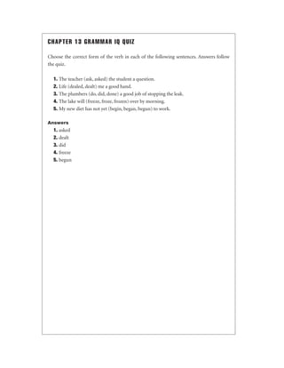 CHAPTER 13 GRAMMAR IQ QUIZ
Choose the correct form of the verb in each of the following sentences. Answers follow
the quiz.
1. The teacher (ask, asked) the student a question.
2. Life (dealed, dealt) me a good hand.
3. The plumbers (do, did, done) a good job of stopping the leak.
4. The lake will (freeze, froze, frozen) over by morning.
5. My new diet has not yet (begin, began, begun) to work.
Answers

1. asked
2. dealt
3. did
4. freeze
5. begun

 
