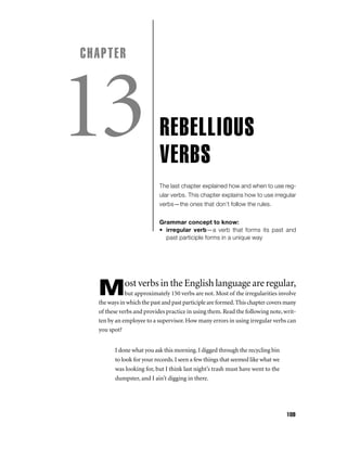 CHAPTER

13

REBELLIOUS
VERBS
The last chapter explained how and when to use regular verbs. This chapter explains how to use irregular
verbs—the ones that don’t follow the rules.
Grammar concept to know:
• irregular verb—a verb that forms its past and
past participle forms in a unique way

ost verbs in the English language are regular,

M

but approximately 150 verbs are not. Most of the irregularities involve
the ways in which the past and past participle are formed. This chapter covers many
of these verbs and provides practice in using them. Read the following note, written by an employee to a supervisor. How many errors in using irregular verbs can
you spot?
I done what you ask this morning. I digged through the recycling bin
to look for your records. I seen a few things that seemed like what we
was looking for, but I think last night’s trash must have went to the
dumpster, and I ain’t digging in there.

109

 