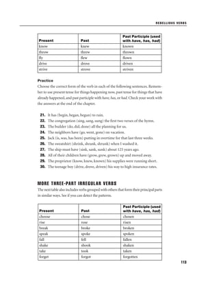 REBELLIOUS VERBS

Present

Past

Past Participle (used
with have, has, had)

know
throw
ﬂy
drive
strive

knew
threw
ﬂew
drove
strove

known
thrown
ﬂown
driven
striven

Practice

Choose the correct form of the verb in each of the following sentences. Remember to use present tense for things happening now, past tense for things that have
already happened, and past participle with have, has, or had. Check your work with
the answers at the end of the chapter.
21.
22.
23.
24.
25.
26.
27.
28.
29.
30.

It has (begin, began, begun) to rain.
The congregation (sing, sang, sung) the ﬁrst two verses of the hymn.
The builder (do, did, done) all the planning for us.
The neighbors have (go, went, gone) on vacation.
Jack (is, was, has been) putting in overtime for that last three weeks.
The sweatshirt (shrink, shrank, shrunk) when I washed it.
The ship must have (sink, sank, sunk) about 125 years ago.
All of their children have (grow, grew, grown) up and moved away.
The proprietor (know, knew, known) his supplies were running short.
The teenage boy (drive, drove, driven) his way to high insurance rates.

MORE THREE-PART IRREGULAR VERBS
The next table also includes verbs grouped with others that form their principal parts
in similar ways. See if you can detect the patterns.

Present

Past

Past Participle (used
with have, has, had)

choose
rise
break
speak
fall
shake
take
forget

chose
rose
broke
spoke
fell
shook
took
forgot

chosen
risen
broken
spoken
fallen
shaken
taken
forgotten
113

 