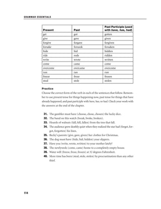 GRAMMAR ESSENTIALS

Present

Past

Past Participle (used
with have, has, had)

get
give
forgive
forsake
hide
ride
write
come
overcome
run
freeze
steal

got
gave
forgave
forsook
hid
rode
wrote
came
overcame
ran
froze
stole

gotten
given
forgiven
forsaken
hidden
ridden
written
come
overcome
run
frozen
stolen

Practice

Choose the correct form of the verb in each of the sentences that follow. Remember to use present tense for things happening now, past tense for things that have
already happened, and past participle with have, has, or had. Check your work with
the answers at the end of the chapter.
31.
32.
33.
34.
35.
36.
37.
38.
39.
40.

114

The gambler must have (choose, chose, chosen) the lucky dice.
The band on this watch (break, broke, broken).
Hoards of walnuts (fall, fell, fallen) from the tree that fall.
The audience grew deathly quiet when they realized the star had (forget, forgot, forgotten) his lines.
Becky’s parents (give, gave, given) her clothes for Christmas.
The dog must have (hide, hid, hidden) your slippers.
Have you (write, wrote, written) to your mother lately?
The newlyweds (come, came) home to a completely empty house.
Water will (freeze, froze, frozen) at 32 degrees Fahrenheit.
More time has been (steal, stole, stolen) by procrastination than any other
thief.

 