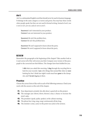 REBELLIOUS VERBS

Ain’t
Ain’t is a substandard English word that should never be used in business language.
It belongs in the same category as wanna and gonna. You may hear these words
when people speak, but they are not used in formal writing. Instead of ain’t, use
is not or isn’t, am not, and are not or aren’t.
Incorrect: I ain’t interested in your product.
Correct: I am not interested in your product.
Incorrect: He ain’t the problem here.
Correct: He isn’t the problem here.
Incorrect: We ain’t supposed to know about the party.
Correct: We aren’t supposed to know about the party.

REVIEW
Remember the paragraph at the beginning of the chapter? Take another look at
it and correct all of the verb errors you ﬁnd. Compare your version of the paragraph to the corrected one that follows. The changes have been bolded for you.
I did what you asked this morning. I dug through the recycling bin to
look for your records. I saw a few things that seemed like what we were
looking for, but I think last night’s trash must have gone to the dumpster, and I’m not digging in there.

Practice
Choose the correct form of the verb in each of the following sentences. Check your
work with the answers at the end of the chapter.
41. Your department certainly (do, did, done) a good job on this project.
42. The manager just (throw, threw, thrown) away a chance to increase the
store’s sales.
43. The president (speak, spoke, spoken) at the cabinet meeting.
44. The phone has (ring, rang, rung) continuously all day long.
45. The minister (come, came) to the point very early in the sermon.

115

 