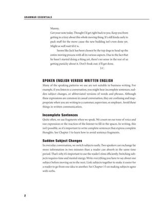 GRAMMAR ESSENTIALS

Manny,
Got your note today. Thought I’d get right back to you. Keep you from
getting in a tizzy about this whole moving thing. It’s still kinda early to
pack stuff for the move cause the new building isn’t even done yet.
Might as well wait til it is.
Seems like Jack has been chosen by the top dogs to head up the
entire moving process with all its various aspects. Due to the fact that
he hasn’t started doing a thing yet, there’s no sense in the rest of us
getting panicky about it. Don’t freak out; it’ll get done.
J.C.

SPOKEN ENGLISH VERSUS WRITTEN ENGLISH
Many of the speaking patterns we use are not suitable in business writing. For
example, if you listen to a conversation, you might hear incomplete sentences, sudden subject changes, or abbreviated versions of words and phrases. Although
these expressions are common in casual conversation, they are confusing and inappropriate when you are writing to a customer, supervisor, or employer. Avoid these
things in written communication.

Incomplete Sentences
Quite often, we use fragments when we speak. We count on our tone of voice and
our expression or the reaction of the listener to ﬁll in the spaces. In writing, this
isn’t possible, so it’s important to write complete sentences that express complete
thoughts. See Chapter 3 to learn how to avoid sentence fragments.

Sudden Subject Changes
In everyday conversation, we switch subjects easily. Two speakers can exchange far
more information in two minutes than a reader can absorb in the same time
period. That’s why it’s important to use the reader’s time efﬁciently. Switching subjects requires time and mental energy. Write everything you have to say about one
subject before moving on to the next. Link subjects together to make it easier for
a reader to go from one idea to another. See Chapter 15 on making subjects agree
with verbs.

2

 