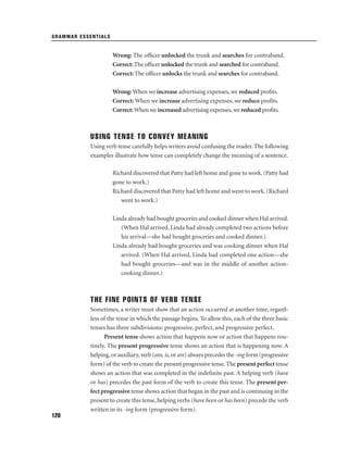 GRAMMAR ESSENTIALS

Wrong: The ofﬁcer unlocked the trunk and searches for contraband.
Correct: The ofﬁcer unlocked the trunk and searched for contraband.
Correct: The ofﬁcer unlocks the trunk and searches for contraband.
Wrong: When we increase advertising expenses, we reduced proﬁts.
Correct: When we increase advertising expenses, we reduce proﬁts.
Correct: When we increased advertising expenses, we reduced proﬁts.

USING TENSE TO CONVEY MEANING
Using verb tense carefully helps writers avoid confusing the reader. The following
examples illustrate how tense can completely change the meaning of a sentence.
Richard discovered that Patty had left home and gone to work. (Patty had
gone to work.)
Richard discovered that Patty had left home and went to work. (Richard
went to work.)
Linda already had bought groceries and cooked dinner when Hal arrived.
(When Hal arrived, Linda had already completed two actions before
his arrival—she had bought groceries and cooked dinner.)
Linda already had bought groceries and was cooking dinner when Hal
arrived. (When Hal arrived, Linda had completed one action—she
had bought groceries—and was in the middle of another actioncooking dinner.)

THE FINE POINTS OF VERB TENSE
Sometimes, a writer must show that an action occurred at another time, regardless of the tense in which the passage begins. To allow this, each of the three basic
tenses has three subdivisions: progressive, perfect, and progressive perfect.
Present tense shows action that happens now or action that happens routinely. The present progressive tense shows an action that is happening now. A
helping, or auxiliary, verb (am, is, or are) always precedes the -ing form (progressive
form) of the verb to create the present progressive tense. The present perfect tense
shows an action that was completed in the indeﬁnite past. A helping verb (have
or has) precedes the past form of the verb to create this tense. The present perfect progressive tense shows action that began in the past and is continuing in the
present to create this tense, helping verbs (have been or has been) precede the verb
written in its -ing form (progressive form).
120

 