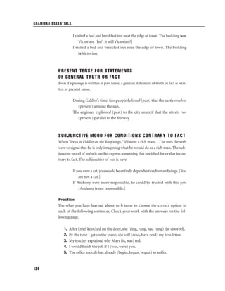 GRAMMAR ESSENTIALS

I visited a bed and breakfast inn near the edge of town. The building was
Victorian. [Isn’t it still Victorian?]
I visited a bed and breakfast inn near the edge of town. The building
is Victorian.

PRESENT TENSE FOR STATEMENTS
OF GENERAL TRUTH OR FACT
Even if a passage is written in past tense, a general statement of truth or fact is written in present tense.
During Galileo’s time, few people believed (past) that the earth revolves
(present) around the sun.
The engineer explained (past) to the city council that the streets run
(present) parallel to the freeway.

SUBJUNCTIVE MOOD FOR CONDITIONS CONTRARY TO FACT
When Tevya in Fiddler on the Roof sings, “If I were a rich man . . .” he uses the verb
were to signal that he is only imagining what he would do as a rich man. The subjunctive mood of verbs is used to express something that is wished for or that is contrary to fact. The subjunctive of was is were.
If you were a cat, you would be entirely dependent on human beings. [You
are not a cat.]
If Anthony were more responsible, he could be trusted with this job.
[Anthony is not responsible.]
Practice

Use what you have learned about verb tense to choose the correct option in
each of the following sentences. Check your work with the answers on the following page.
1.
2.
3.
4.
5.

124

After Ethel knocked on the door, she (ring, rang, had rung) the doorbell.
By the time I get on the plane, she will (read, have read) my love letter.
My teacher explained why Mars (is, was) red.
I would ﬁnish the job if I (was, were) you.
The ofﬁce morale has already (begin, began, begun) to suffer.

 