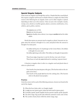 GRAMMAR ESSENTIALS

Special Singular Subjects
Some nouns are singular even though they end in s. Despite that they sound plural,
they require a singular verb because we think of them as a single unit. Most of the
nouns in the following list are singular. Some can be either singular or plural,
depending on their use in the sentence. These are just a few examples: measles,
mumps, news, checkers or marbles (games), physics, economics, mathematics, civics,
athletics, sports, politics, statistics.
The news is over at 9:30.
Darts is my favorite game.
Sports is a healthy stress reliever. Low-impact aerobics is best for older
adults.
Words that express an amount may be singular or plural. Amounts are singular when the amount is thought of as a unit, and plural when the amount is
thought of as many parts.
Six dollars is the price of a hamburger at the Corner Bistro. [Six dollars
is thought of as one unit.]
Six dollars are lying on the table. [The dollars are thought of separately.]
Three hours was a long time to wait for the bus. [one unit of time]
Three hours of each day were dedicated to studying. [separate times]
A fraction is singular when it refers to a singular word and plural when it
refers to a plural word.
One-fourth of my time is spent at the gym. [The fraction refers to the singular noun time.]
One-fourth of the people are here for the cooking class. [The fraction
refers to the plural noun people.]
Practice

Circle the correct verb in each of the following sentences. Answers are found at the
end of the chapter.
1.
2.
3.
4.
5.
130

When the boss (jokes, joke), we (laughs, laugh).
A single tree now (grows, grow) where the forest used to (grows, grow).
Constella (speaks, speak) English, but her parents (speaks, speak) Spanish.
The clerk (rings, ring) up the sales while the customers (waits, wait) in line.
The carolers (hums, hum) while the soloist (sings, sing).

 