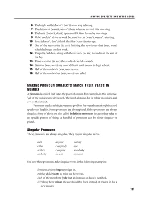 MAKING SUBJECTS AND VERBS AGREE

6.
7.
8.
9.
10.
11.
12.
13.
14.
15.
16.

The bright walls (doesn’t, don’t) seem very relaxing.
The shipment (wasn’t, weren’t) here when we arrived this morning.
The bank (doesn’t, don’t) open until 9:30 on Saturday mornings.
Mabel couldn’t drive to work because her car (wasn’t, weren’t) starting.
Paula (doesn’t, don’t) think the ﬁles (is, are) in storage.
One of the secretaries (is, are) ﬁnishing the newsletter that (was, were)
scheduled to go out last week.
The petty cash box, along with the receipts, (is, are) turned in at the end of
the day.
These statistics (is, are) the result of careful research.
Statistics (was, were) my most difﬁcult math course in high school.
Half of the sandwich (was, were) eaten.
Half of the sandwiches (was, were) tuna salad.

MAKING PRONOUN SUBJECTS MATCH THEIR VERBS IN
NUMBER
A pronoun is a word that takes the place of a noun. For example, in this sentence,
“All of the cookies were decorated,” the word all stands for or refers to cookies, and
acts as the subject.
Pronouns used as subjects present a problem for even the most sophisticated
speakers of English. Some pronouns are always plural. Other pronouns are always
singular. Some of these are also called indeﬁnite pronouns because they refer to
no speciﬁc person of thing. A handful of pronouns can be either singular or
plural.

Singular Pronouns
These pronouns are always singular. They require singular verbs.
each
either
neither
anybody

anyone
everybody
everyone
no one

nobody
one
somebody
someone

See how these pronouns take singular verbs in the following examples:
Someone always forgets to sign in.
Neither child wants to miss the ﬁreworks.
Each of the members feels that an increase in dues is justiﬁed.
Everybody here thinks the car should be ﬁxed instead of traded in for a
new model.
131

 