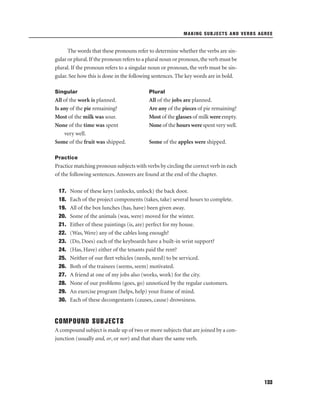 MAKING SUBJECTS AND VERBS AGREE

The words that these pronouns refer to determine whether the verbs are singular or plural. If the pronoun refers to a plural noun or pronoun, the verb must be
plural. If the pronoun refers to a singular noun or pronoun, the verb must be singular. See how this is done in the following sentences. The key words are in bold.
Singular

Plural

All of the work is planned.
Is any of the pie remaining?
Most of the milk was sour.
None of the time was spent
very well.
Some of the fruit was shipped.

All of the jobs are planned.
Are any of the pieces of pie remaining?
Most of the glasses of milk were empty.
None of the hours were spent very well.
Some of the apples were shipped.

Practice

Practice matching pronoun subjects with verbs by circling the correct verb in each
of the following sentences. Answers are found at the end of the chapter.
17.
18.
19.
20.
21.
22.
23.
24.
25.
26.
27.
28.
29.
30.

None of these keys (unlocks, unlock) the back door.
Each of the project components (takes, take) several hours to complete.
All of the box lunches (has, have) been given away.
Some of the animals (was, were) moved for the winter.
Either of these paintings (is, are) perfect for my house.
(Was, Were) any of the cables long enough?
(Do, Does) each of the keyboards have a built-in wrist support?
(Has, Have) either of the tenants paid the rent?
Neither of our ﬂeet vehicles (needs, need) to be serviced.
Both of the trainees (seems, seem) motivated.
A friend at one of my jobs also (works, work) for the city.
None of our problems (goes, go) unnoticed by the regular customers.
An exercise program (helps, help) your frame of mind.
Each of these decongestants (causes, cause) drowsiness.

COMPOUND SUBJECTS
A compound subject is made up of two or more subjects that are joined by a conjunction (usually and, or, or nor) and that share the same verb.

133

 