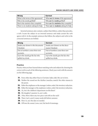 MAKING SUBJECTS AND VERBS AGREE

Wrong

Correct

What is the terms of the agreement?
Why is his words garbled?
Here’s the statistics they compiled.
There is six students asking for help.

What are the terms of the agreement?
Why are his words garbled?
Here are the statistics they compiled.
There are six students asking for help.

Inverted sentences also contain a subject that follows, rather than precedes,
a verb. Locate the subject in an inverted sentence and make certain the verb
agrees with it. In the example sentences that follow, the subjects and verbs in the
corrected sentences are bolded.
Wrong

Correct

Inside your drawer is the documents
I ﬁnished.
Out of nowhere comes three new
accounts.
Up in the stands go the fan who
spilled my drink.

Inside your drawer are the documents I ﬁnished.
Out of nowhere come three new
accounts.
Up in the stands goes the fan who
spilled my drink.

Practice

Practice what you have learned about matching verbs and subjects by choosing the
correct verb in each of the following sentences. Check your work with the answers
on the following page.
31. Every other day, either Oscar or Lorraine (takes, take) the car to town.
32. Neither the sound nor the rhythm (matches, match) the other stanzas in
the poem.
33. Either the employees or the manager (orders, order) the inventory reduction.
34. Either the manager or the employees (orders, order) the inventory reduction.
35. (Is, Are) the children’s department on this ﬂoor?
36. My daughter’s passion (is, are) crafts.
37. (Was, Were) there any two-piece suits left on the rack?
38. There (isn’t, aren’t) many weeks left before summer.
39. Here (is, are) the data we needed.
40. Off into the sunset (runs, run) the herd of mustangs.

135

 