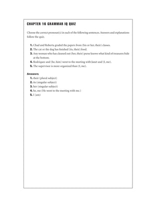 CHAPTER 16 GRAMMAR IQ QUIZ
Choose the correct pronoun(s) in each of the following sentences. Answers and explanations
follow the quiz.
1. Chad and Roberta graded the papers from (his or her, their) classes.
2. The cat or the dog has ﬁnished (its, their) food.
3. Any woman who has cleaned out (her, their) purse knows what kind of treasures hide
at the bottom.
4. Rodriquez and (he, him) went to the meeting with Janet and (I, me).
5. The supervisor is more organized than (I, me).
Answers

1. their (plural subject)
2. its (singular subject)
3. her (singular subject)
4. he, me (He went to the meeting with me.)
5. I (am)

 