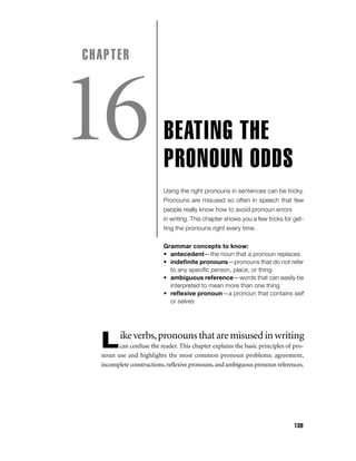 CHAPTER

16

BEATING THE
PRONOUN ODDS
Using the right pronouns in sentences can be tricky.
Pronouns are misused so often in speech that few
people really know how to avoid pronoun errors
in writing. This chapter shows you a few tricks for getting the pronouns right every time.
Grammar concepts to know:
• antecedent—the noun that a pronoun replaces
• indeﬁnite pronouns—pronouns that do not refer
to any speciﬁc person, place, or thing
• ambiguous reference—words that can easily be
interpreted to mean more than one thing
• reﬂexive pronoun—a pronoun that contains self
or selves

L

ike verbs, pronouns that are misused in writing

can confuse the reader. This chapter explains the basic principles of pronoun use and highlights the most common pronoun problems: agreement,
incomplete constructions, reﬂexive pronouns, and ambiguous pronoun references.

139

 