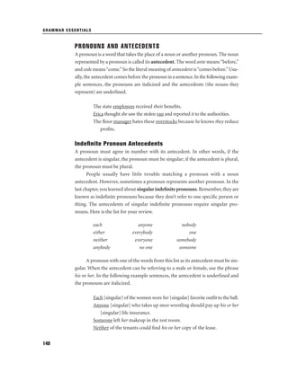 GRAMMAR ESSENTIALS

PRONOUNS AND ANTECEDENTS
A pronoun is a word that takes the place of a noun or another pronoun. The noun
represented by a pronoun is called its antecedent. The word ante means “before,”
and cede means “come.” So the literal meaning of antecedent is “comes before.” Usually, the antecedent comes before the pronoun in a sentence. In the following example sentences, the pronouns are italicized and the antecedents (the nouns they
represent) are underlined.
The state employees received their beneﬁts.
Erica thought she saw the stolen van and reported it to the authorities.
The ﬂoor manager hates these overstocks because he knows they reduce
proﬁts.

Indeﬁnite Pronoun Antecedents
A pronoun must agree in number with its antecedent. In other words, if the
antecedent is singular, the pronoun must be singular; if the antecedent is plural,
the pronoun must be plural.
People usually have little trouble matching a pronoun with a noun
antecedent. However, sometimes a pronoun represents another pronoun. In the
last chapter, you learned about singular indeﬁnite pronouns. Remember, they are
known as indeﬁnite pronouns because they don’t refer to one speciﬁc person or
thing. The antecedents of singular indeﬁnite pronouns require singular pronouns. Here is the list for your review.
each
either
neither
anybody

anyone
everybody
everyone
no one

nobody
one
somebody
someone

A pronoun with one of the words from this list as its antecedent must be singular. When the antecedent can be referring to a male or female, use the phrase
his or her. In the following example sentences, the antecedent is underlined and
the pronouns are italicized.
Each [singular] of the women wore her [singular] favorite outﬁt to the ball.
Anyone [singular] who takes up steer wrestling should pay up his or her
[singular] life insurance.
Someone left her makeup in the rest room.
Neither of the tenants could ﬁnd his or her copy of the lease.
140

 