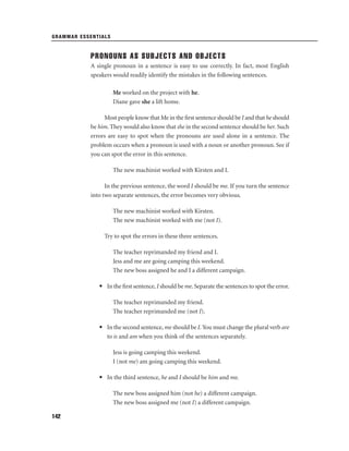 GRAMMAR ESSENTIALS

PRONOUNS AS SUBJECTS AND OBJECTS
A single pronoun in a sentence is easy to use correctly. In fact, most English
speakers would readily identify the mistakes in the following sentences.
Me worked on the project with he.
Diane gave she a lift home.
Most people know that Me in the ﬁrst sentence should be I and that he should
be him. They would also know that she in the second sentence should be her. Such
errors are easy to spot when the pronouns are used alone in a sentence. The
problem occurs when a pronoun is used with a noun or another pronoun. See if
you can spot the error in this sentence.
The new machinist worked with Kirsten and I.
In the previous sentence, the word I should be me. If you turn the sentence
into two separate sentences, the error becomes very obvious.
The new machinist worked with Kirsten.
The new machinist worked with me (not I).
Try to spot the errors in these three sentences.
The teacher reprimanded my friend and I.
Jess and me are going camping this weekend.
The new boss assigned he and I a different campaign.
• In the ﬁrst sentence, I should be me. Separate the sentences to spot the error.
The teacher reprimanded my friend.
The teacher reprimanded me (not I).
• In the second sentence, me should be I. You must change the plural verb are
to is and am when you think of the sentences separately.
Jess is going camping this weekend.
I (not me) am going camping this weekend.
• In the third sentence, he and I should be him and me.
The new boss assigned him (not he) a different campaign.
The new boss assigned me (not I) a different campaign.
142

 