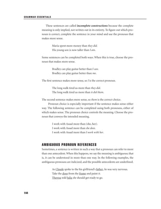 GRAMMAR ESSENTIALS

These sentences are called incomplete constructions because the complete
meaning is only implied, not written out in its entirety. To ﬁgure out which pronoun is correct, complete the sentence in your mind and use the pronoun that
makes more sense.
Maria spent more money than they did.
His young son is now taller than I am.
Some sentences can be completed both ways. When this is true, choose the pronoun that makes more sense.
Bradley can play guitar better than I can.
Bradley can play guitar better than me.
The ﬁrst sentence makes more sense, so I is the correct pronoun.
The long walk tired us more than they did.
The long walk tired us more than it did them.
The second sentence makes more sense, so them is the correct choice.
Pronoun choice is especially important if the sentence makes sense either
way. The following sentence can be completed using both pronouns, either of
which makes sense. The pronoun choice controls the meaning. Choose the pronoun that conveys the intended meaning.
I work with Assad more than (she, her).
I work with Assad more than she does.
I work with Assad more than I work with her.

AMBIGUOUS PRONOUN REFERENCES
Sometimes, a sentence is written in such a way that a pronoun can refer to more
than one antecedent. When this happens, we say the meaning is ambiguous; that
is, it can be understood in more than one way. In the following examples, the
ambiguous pronouns are italicized, and the possible antecedents are underlined.
As Claude spoke to the his girlfriend’s father, he was very nervous.
Take the door from the frame and paint it.
Theresa told Julia she should get ready to go.

144

 
